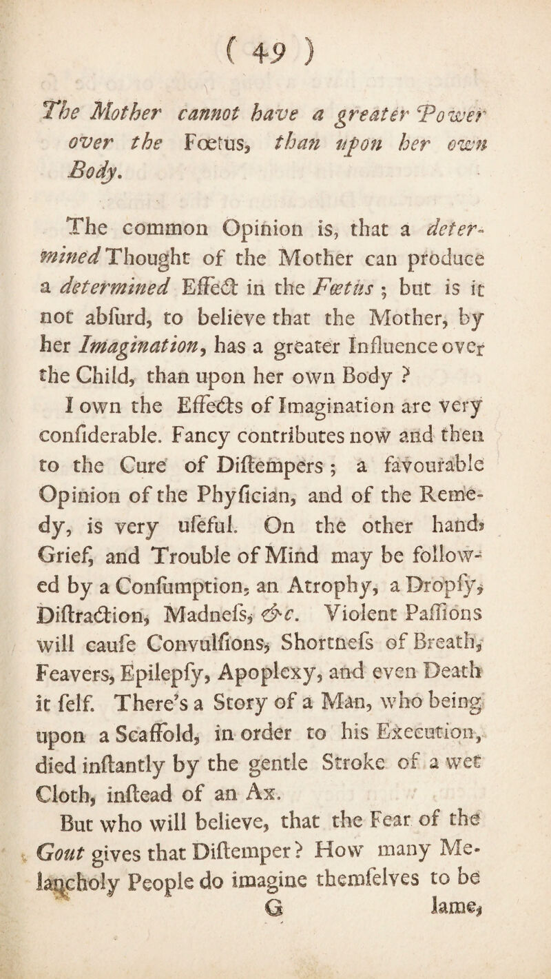 f ) The Mother cannot have a greater Tower over the Foetus, than agon her own Body. The common Opinion is, that a defer- mined Thought of the Mother can produce a determined Effed in the Foetus ; but is it not abfurd, to believe that the Mother, by her Imagination, has a greater Influence over the Child, than upon her own Body ? I own the Effeds of Imagination are very confiderable. Fancy contributes now and then to the Cure of Diftempers; a favourable Opinion of the Phyfician, and of the Reme¬ dy, is very ufefub On the other hand? Grie£ and Trouble of Mind may be follow- ed by a Confumption. an Atrophy, a Dropfy* Diftradion, Madnels, &c. Violent Paffions will caufe Convulsions* Shortnefs of Breath, Feavers, Epilepfy, Apoplexy, and even Death it felf. There’s a Story of a Man, who being upon a Scaffold, in order to his Execution,, died inflantly by the gentle Stroke of a wet Cloth, inftead of an Ax. But who will believe, that the Fear of the Gout gives that Diftemper > How many Me- lane holy People do imagine themfelves to be G lame,