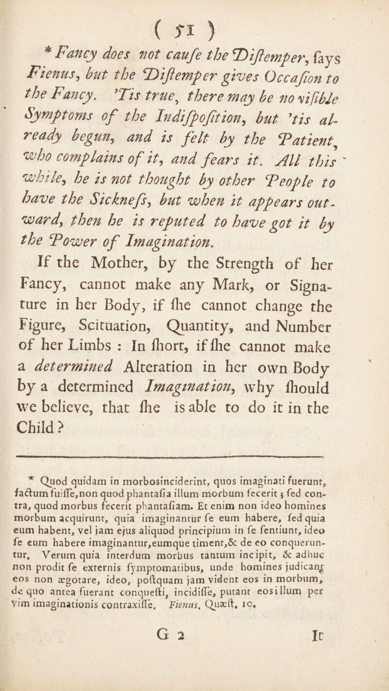 * Fancy does not caufe the Ttifemper, fays Fienus, but the PDifemper gives Occajion to the Fancy. ’Tis true, there may be no yifible Symptoms of the Indifpofition, but 'tis al¬ ready begun,, W z'j felt by the Patient, complains of it, and fears it. All this ' while, he is not thought by other ‘People to have the Sicknefs, but when it appears out¬ ward, then he is reputed to have got it by the Power of Imagination. If the Mother, by the Strength of her Fancy, cannot make any Mark, or Signa¬ ture in her Body, if die cannot change the Figure, Seituation, Quantity, and Number of her Limbs : In fhort, if flie cannot make a determined Alteration in her own Body by a determined Imagination, why ihould we believe, that die is able to do it in the Child ? Quod quidam in morbosinciderint, quos imaginati fuerunts fadum fitifle,non quod phantafia ilium morbum fecerit$ Ted con¬ tra, quod morbus fecerit phantafiam. Et enim non ideo homines morbum acquirunr, quia imaginantur fe eum habere, fed quia cum habent, vel jam ejus aliquod principium in fe fentiunt, ideo fe eum habere imaginantur,eumque timent,& de eo conquerun- tur„ Verum quia interdum morbus tantum incipit, & adhuc non prodit fe externis fymptomatibus, unde homines judican| eos non aegotare, ideo, poftquam jam vident eos in morbum,, de quo antea fuerant conquefti, incidiife, putanr eosillum per vim imagination^ contraxiffe, Fienus. Quaeft. io. G 2 it