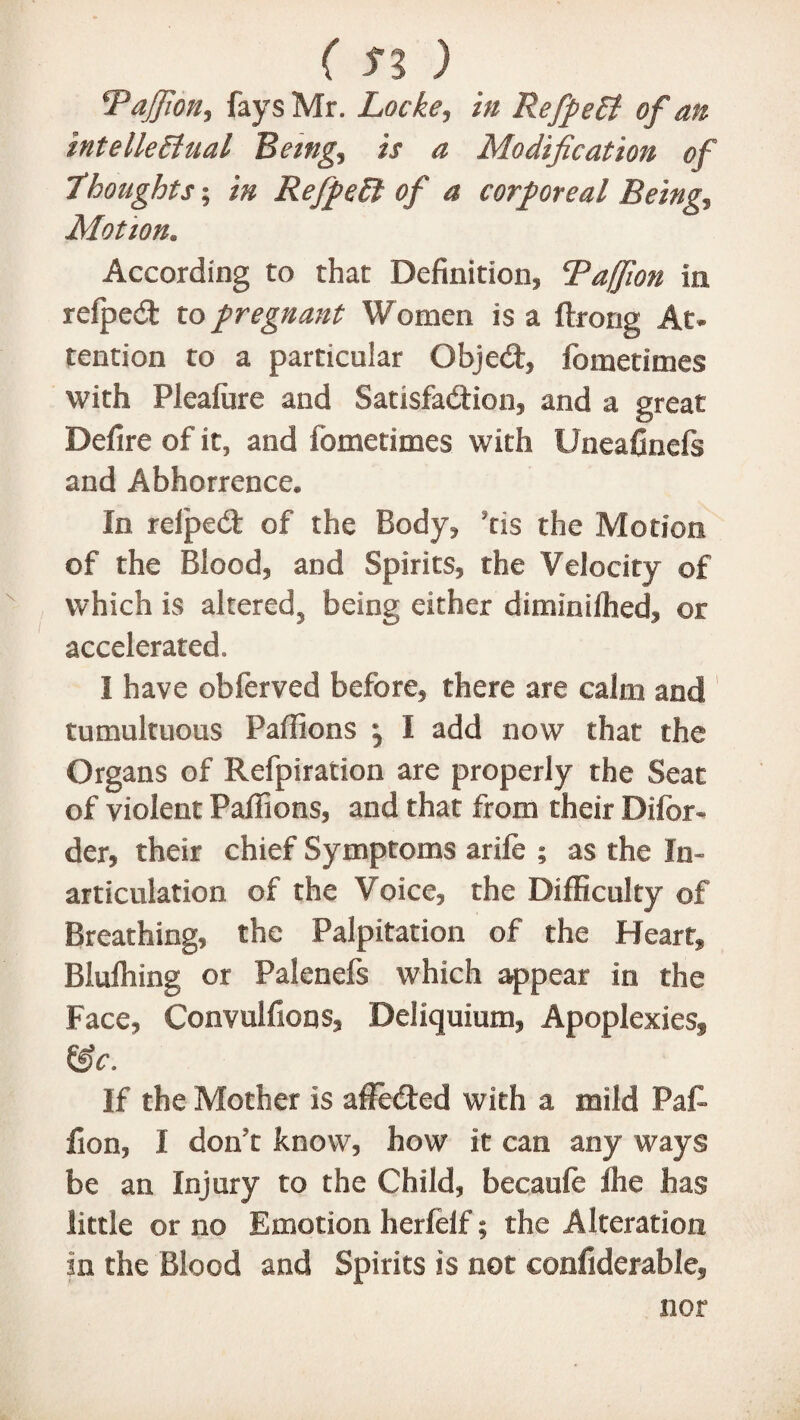 Tajfion, fays Mr. Locke, in RefpeCt of an intellectual Being, is a Modification of ]thoughts; in RefpeCt of a corporeal Being, Motion. According to that Definition, Taffion in refped to pregnant Women is a ftrorig At¬ tention to a particular Objed, fometimes with Plealure and Satisfaction, and a great Defire of it, and fometimes with Uneafinefs and Abhorrence. In relped of the Body, ’tis the Motion of the Blood, and Spirits, the Velocity of which is altered, being either diminilhed, or accelerated. I have obferved before, there are calm and tumultuous Paffions \ I add now that the Organs of Refpiration are properly the Seat of violent Palfions, and that from their Difor- der, their chief Symptoms arile ; as the In¬ articulation of the Voice, the Difficulty of Breathing, the Palpitation of the Heart, Blulhing or Palenefs which appear in the Face, Convulfions, Deliquium, Apoplexies, &c. If the Mother is affeded with a mild Paf- fion, I don’t know, how it can any ways be an Injury to the Child, becaule fhe has little or no Emotion herfelf; the Alteration in the Blood and Spirits is not confiderable,