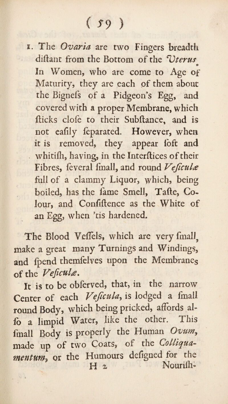 i. The Ovaria are two Fingers breadth diftant from the Bottom of the Uterus In Women, who are come to Age of Maturity, they are each of them about the Bignefs of a Pidgeoffs Egg, and covered with a proper Membrane, which flicks clofe to their Subftance* and is not eafily feparated. However, when it is removed, they appear loft and . whitifh, having, in the Interftices of their Fibres, feveral fmall, and round Vejicul full of a clammy Liquor, which, being boiled, has the fame Smell, Tafte, Co¬ lour, and Confidence as the White of an Egg, when ?tis hardened. The Blood Veflels, which are very finally make a great many Turnings and Windings, and fpend themfelves upon the Membranes of the VeficuU. It is to be obferved, that, in the narrow Center of each Veficula, is lodged a fmall round Body, which being pricked, affords ah fo a limpid Water, like the other. This fmall Body is properly the Human Ovum, made up of two Coats, of the Colliquu- mentum* or the Humours defigned for the H z > Ncuriih-