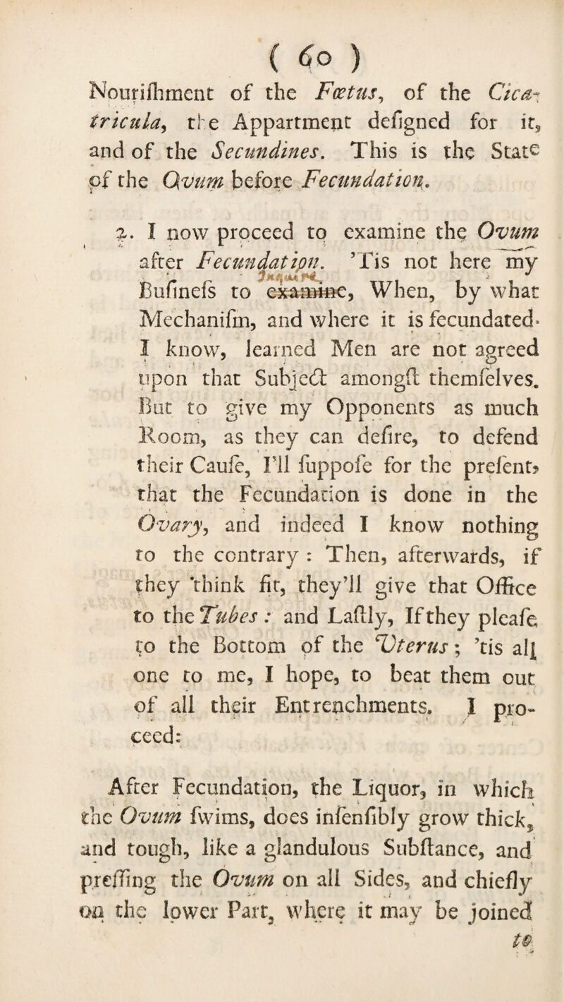 (6°) Nourifhment of the Foetus, of the Cica- 7 ' 7 tricula^ the Appartmerit defigned for it, and of the Secundines. This is the State of the Ovum before Fecundation. a. I how proceed to examine the Ovum after Fecundation. ’Tis not here my Bufinefs to examine, When, by what Mechanifin, and where it is fecundated* 3 know, learned Men are not agreed upon that Subjed amongft themfelves. But to give my Opponents as much Room, as they can defire, to defend their Cauie, IT1 fuppofe for the prelenfc that the Fecundation is done in the Ovary, and indeed I know nothing to the contrary : Then, afterwards, if they ‘think fit, they’ll give that Office to the Tubes : and Laflly, If they pleafe to the Bottom of the cUterus; ’tis alf one to me, I hope, to beat them out of all their Entrenchments. I pro¬ ceed: After Fecundation, the Liquor, in which the Ovum fwims, does infenfibly grow thick* and tough, like a glandulous Subfiance, and prefling the Ovum on all Sides, and chiefly on the lower Part, where it may be joined