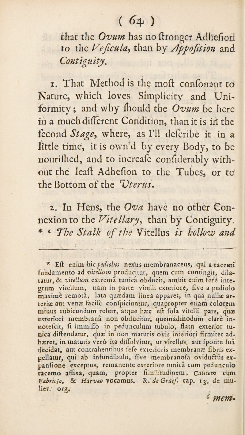 ( ) that the Ovum has no ftronger Adhefion ro the Veficula, than by Apportion and Contiguity. 1. That Method is the moft confonant to Nature, which loves Simplicity and Uni¬ formity ; and why fhould the Ovum be here in a much different Condition, than it is in the fecond Stage, where, as I’ll deferibe it in a little time, it is own'd by every Body, to be nouriflied, and to increafe confiderably with¬ out the lead Adhefion to the Tubes, or to the Bottom of the rUterus. 2. In Hens, the Ova have no other Con¬ nexion to the Vitellary, than by Contiguity. * c The Stalk of the Vitellus is hollow and Eft enim hiepedlolus nexus membranaceus, qui a raceKii fundamento ad vitellum producitur, quem cum contingit, dila- tatur, 5e vitellum extrema tunica obducit, ambit enim inte¬ grum vitellum, nam in parte vitelli exteriore, five a pediolo maxime remota, lata quaedam linea apparet, in qua nullae ar¬ terial aut venae facile confpiciuntur, quapropter £tiam colorem mtuus rubicundum refert, atque haec eft fola vitelli pars, quae exteriori membrana non obducitur, quemadmodum clare in- notefeit, ft immifto in pedunculum tubulo, flatu exterior tu¬ nica diftendatur, quae in non maturis ovis interior! firmiter ad- jbaeret, in maturis vero ita diftolvitur, ut vitellus. aut fponte fua decidat, aut contrahentihus fefe exterioris membranae fibris ex- pellatur, qui ab infundibulo, five membranofa ovidudtis ex- jpanfione exceptus, remanente exteriore tunica cum pedunculo racemo affixa, quam, propter fimilitudinem, Ctdicem cum Fabricio, Sc Harv&o VOcamus. Ro de Graef. cap. 13, de mu- lie r, org* * mem-