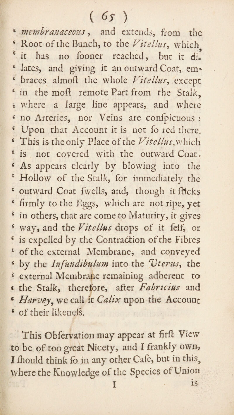 s membranaceous, and extends, from the 4 Root of the Bunch, to the ViteHits, which J 9 6 it has no fooner reached, but it dL * lates, and giving it an outward Coat, cm* £ braces almoft the whole Vitellus, except 6 in the mold remote Part from the Stalk, c where a large line appears, and where c no Arteries, nor Veins are conspicuous : £ Upon that Account it is not fo red there. £ This is the only Place of the Vitellus, which * is not covered with the outward Coat. £ As appears clearly by blowing into the s Hollow of the Stalk, for immediately the £ outward Coat fwells, and, though it flicks £ firmly to the Eggs, which are not ripe, yet £ in others, that are come to Maturity, it gives 6 way, and the Vitellus drops of it felf, or £ is expelled by the Contraction of the Fibres 1 of the external Membrane, and conveyed 4 by the Infundibulum into the Uterus^ the £ external Membrane remaining adherent to « the Stalk, therefore, after Fabncius and 6 Harvey, we call it Calix upon the Account 6 of their likenefs. This Obfervation may appear at fir ft View to be of too great Nicety, and I frankly own, I fiiould think fc in any other Cafe, but in this, where the Knowledge of the Species of Union