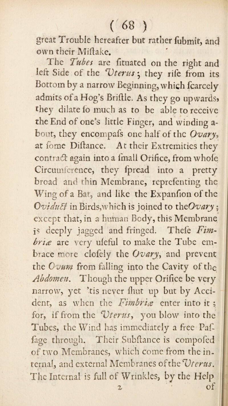 great Trouble hereafter but rather fubmit, and own their Miftake. The Tubes are fituated on the right and left Side of the ‘Uterus • they rife from its Bottom by a narrow Beginning, which fcarcely admits of a Hog’s Bridle. As they go upwards? they dilate fo much as to be able to receive the End of one’s little Finger, and winding a- bout, they encompafs one half of the Ovary, at fame Difkmce. At their Extremities they contract again into a Email Orifice, from whole Circumference, they fpread into a pretty bread and thin Membrane, reprefenting the Wing of a Bat, and like the Expanfion of the Oviduct in Birds,which is joined to theOvary; except that, in a human Body, this Membrane is deeply jagged and fringed. Thefe Fim¬ bria are very ufeful to make the Tube em¬ brace more clofely the Ovary, and prevent the Ovum from falling into the Cavity of the Abdomen. Though the upper Orifice be very narrow, yet ’tis never fliut up but by Acci¬ dent, as when the Fimbria enter into it 5 for, if from the Uterus, you blow into the Tubes, the Wind has immediately a free Faf- fage through. Their Subftance is compofed of two Membranes, which come from the in¬ terna!, and external Membranes ofthzUtcrus. The Internal is full of Wrinkles, by the Help z ' of