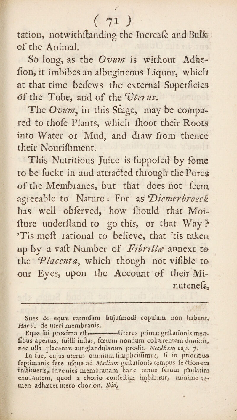 ration, notwithllanding the Increale and Buffo of the Animal. So long, as the Ovum is without Adhe- lion, it imbibes an albugineous Liquor, which at that time bedews the external Superficies of the Tube, and of the ‘Uterus* The Ovum5 in this Stage, may be compa~ red to thole Plants, which flioot their Roots into Water or Mud, and draw from thence their Nourifliment. This Nutritious Juice is fuppoled by feme to be fuckt in and attracted through the Pores of the Membranes, but that does not feera agreeable to Nature: For as TOiemerbroeck has well obferved, how fhould that Mon- fture underftand to go this, or that Way} Tis moft rational to believe, that ?tis taken up by a vaft Number of Fibrillte annexe t© the Flacenta, which though not vifible to our Eyes, upon the Account of their Mi~ nutenefe* Sues &c equa: carnofam hujufmodi copulam non habenu Harv. de uteri membranis. Equa fui proxima eft————Uterus primae geftationis merr- fibus apertus, fuilli inftar, foetum nondum cobacrentem dimittrt* nec ulla placentas aut glandularum prodit, Needham cap. 7. In fue, cujus uterus omnium fimplicidimus, ft in prioribus feptimanis fere ufque ad Medium geftationis tempus fe clionem tnflitueris^ invenies membranam hanc tenue ferum p'aulatim exudantem, quod a cborio confeftim iinbibicur, minima ta- men adhaeret utero chorion. Ibid^