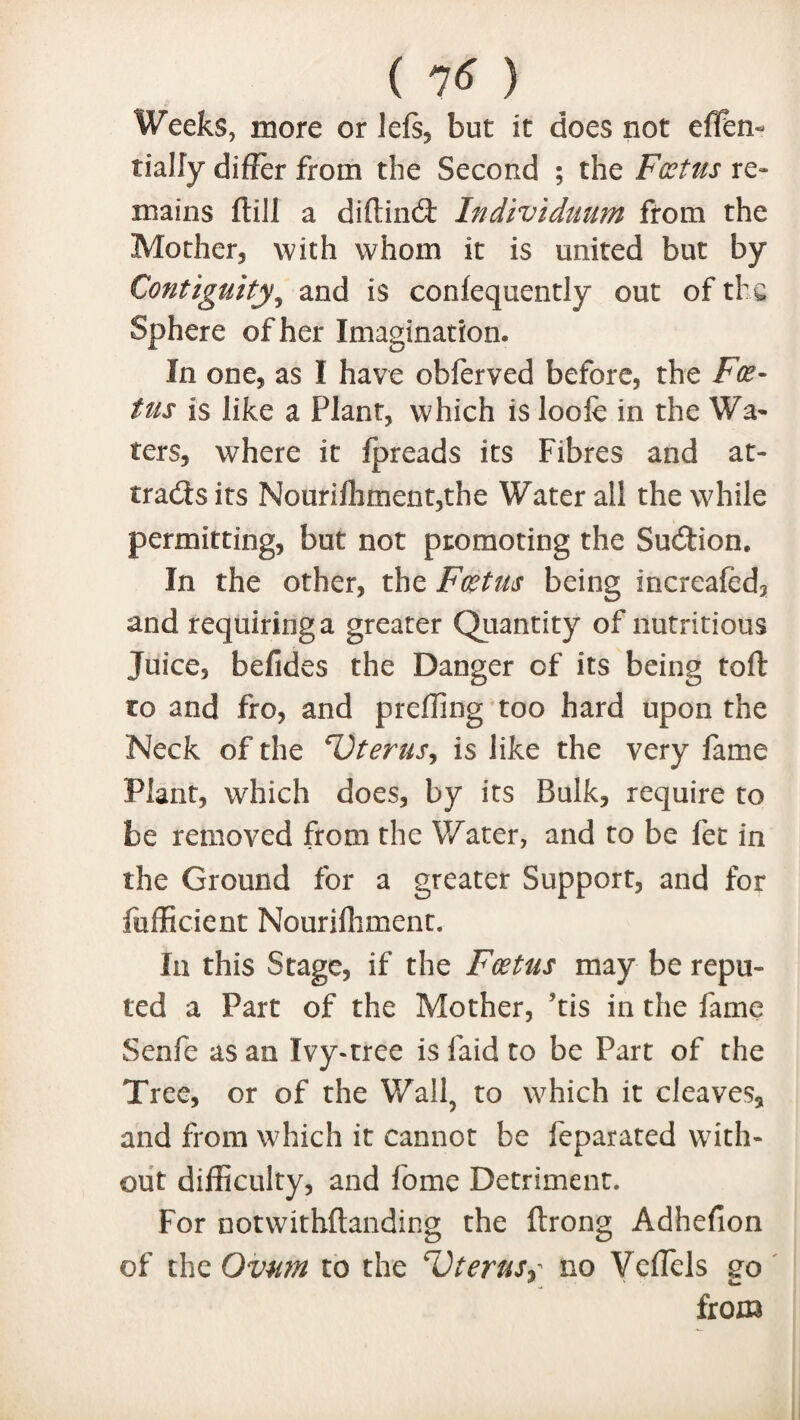 Weeks, more or lefs, but it does not efFen- tialfy differ from the Second ; the Foetus re¬ mains ftill a diftincft Individuum from the Mother, with whom it is united but by Contiguity, and is confequently out of the Sphere of her Imagination* In one, as I have obferved before, the Foe¬ tus is like a Plant, which is looie in the Wa¬ ters, where it Ipreads its Fibres and at¬ tracts its Nourifhment,the Water all the while permitting, but not promoting the Suction. In the other, the Foetus being increafed, and requiring a greater Quantity of nutritious Juice, befides the Danger of its being toft to and fro, and preffing too hard upon the Neck of the CJterus, is like the very fame Plant, which does, by its Bulk, require to be removed from the Water, and to be let in the Ground for a greater Support, and for fufficient Nouriffiment. In this Stage, if the Foetus may be repu¬ ted a Part of the Mother, 9tis in the fame Senfe as an Ivy-tree is laid to be Part of the Tree, or of the Wall, to which it cleaves, and from which it cannot be feparated with¬ out difficulty, and fome Detriment. For notwithftanding the ftrong Adhefion of the Ovum to the *1)terns? no Vcffels 20 from