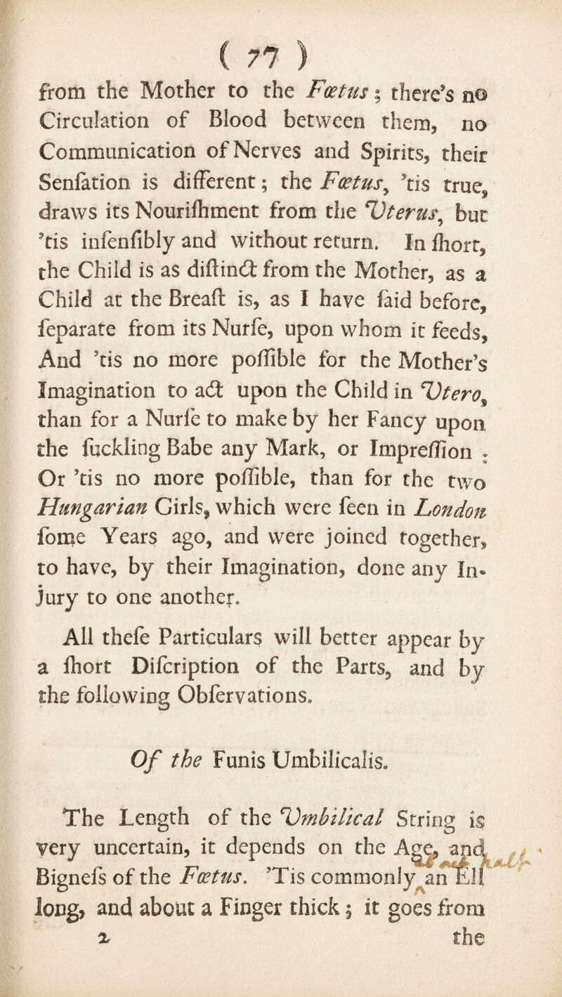 ( 71 ) from the Mother to the Foetus % there’s n© Circulation of Blood between them, no Communication of Nerves and Spirits, their Senfation is different; the Foetus y tis traeg draws its Nourilhment from the Uterm\ but ’tis infenfibly and without return. Inlhort, the Child is as diftind from the Mother, as a Child at the Bread: is, as I have (aid before, feparate from its Nurfe, upon whom it feeds. And tis no more poffible for the Mother’s Imagination to ad upon the Child in Utero^ than for a Nurfe to make by her Fancy upon the fcckling Babe any Mark, or Impreffion • Or ’tis no more poffible, than for the two Hungarian Girls, which were feen in London fome Years ago, and were joined together, to have, by their Imagination, done any In¬ jury to one another. All thefe Particulars will better appear by a Ihort Difcription of the Parts, and by the following Obfervations. Of the Funis Umbilicalis. The Length of the 'Umbilical String i$ very uncertain, it depends on the Age, and Bignefs of the Foetus. ?Tis commonly an Ell long, and about a Finger thick 5 it goes from x the