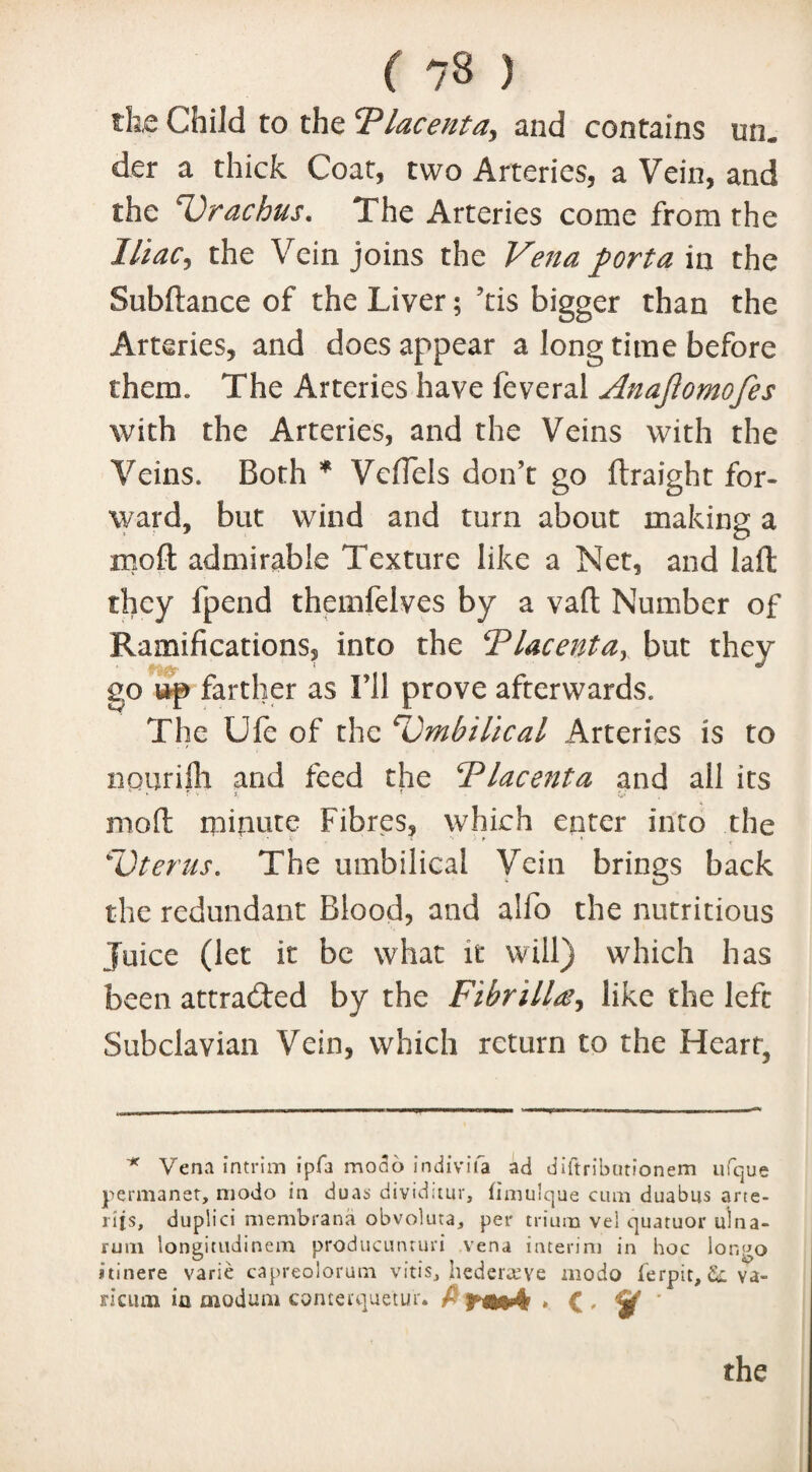 ( ?8 ) the Child to the cPlacenta, and contains un« der a thick Coat, two Arteries, a Vein, and the 4Urachus. The Arteries come from the Iliac, the Vein joins the Vena porta in the Subftance of the Liver; Tis bigger than the Arteries, and does appear a long time before them. The Arteries have feveral Anajlomofes with the Arteries, and the Veins with the Veins. Both * VefTels don’t go ftraight for¬ ward, but wind and turn about making a mod admirable Texture like a Net, and lafl they fpend themfelves by a va(l Number of Ramifications, into the Placenta, but they go up farther as I’ll prove afterwards. The Ufe of the 'Umbilical Arteries is to npurifh and feed the Placenta and all its mod ipinute Fibres, which enter into the UJterus. The umbilical Vein brings back the redundant Blood, and alfo the nutritious Juice (let it be what it will) which has been attracted by the Fihrillce, like the left Subclavian Vein, which return to the Heart, * Vena intrim ipfa mono indivifa ad diftributionem ufque permanet, niodo in duas dividitur, fimulque cum duabus arte- rijs, duplici membrana obvoluta, per trium vel quatuor ulna- rum longitudinem producunruri vena interim in hoc lor.go itinere varie capreolorum vitis, hederceye modo ferpit, &. va- riciun io modum conterquetur* f • C * ’ the