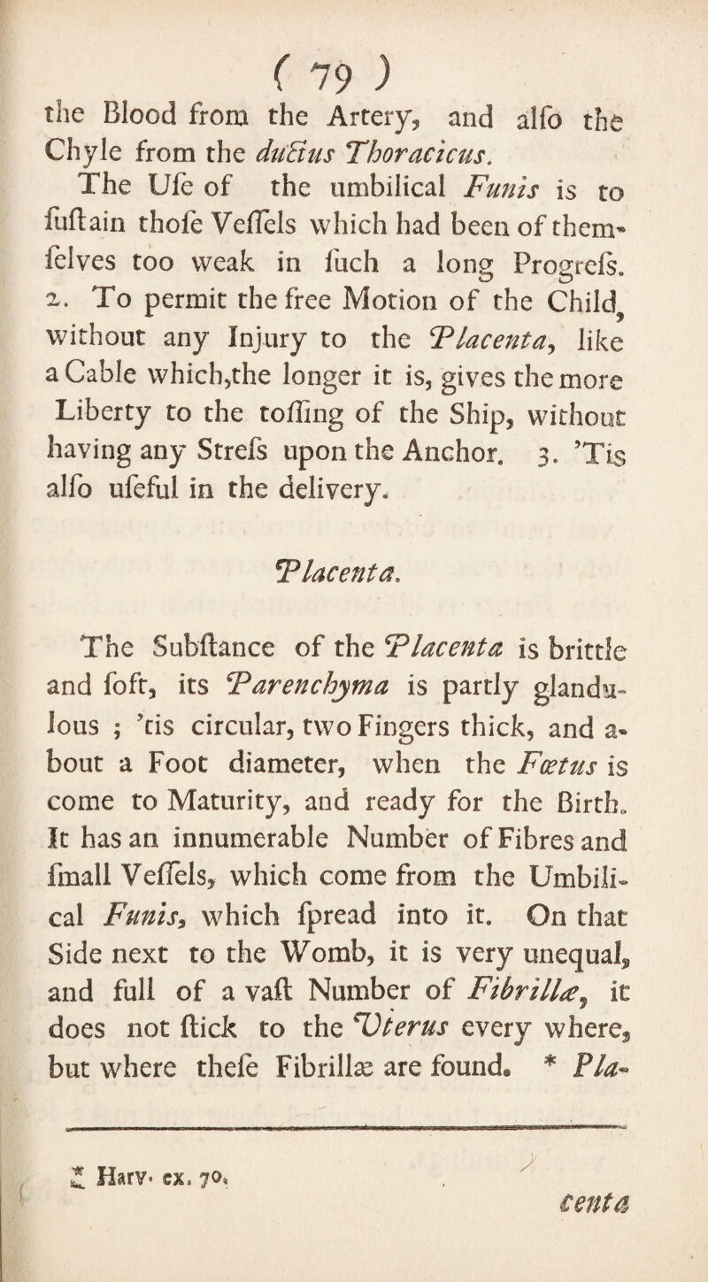 the Blood from the Artery, and alfo the Chyle from the dutius Thoracicus. The Life of the umbilical Funis is to iuftain thofe Veflcls which had been of them* ieives too weak in fuch a long Progrefs. 2,. To permit the free Motion of the Child? without any Injury to the Placenta, like a Cable which,the longer it is, gives the more Liberty to the tolling of the Ship, without having any Strefs upon the Anchor. 3. ’Tis alfo ufeful in the delivery. Placenta, The Subftance of the Placenta is brittle and foft, its Parenchyma is partly glandu- lous ; Tis circular, two Fingers thick, and a- bout a Foot diameter, when the Foetus is come to Maturity, and ready for the Birth,. It has an innumerable Number of Fibres and fmall VefTels, which come from the Umbili¬ cal Funis, which fpread into it. On that Side next to the Womb, it is very unequal* and full of a vaft Number of Fibrilla^ it does not (tick to the sUterus every where* but where thele Fibrillce are found® * Pla» I Hap/* sx. 70, cent a