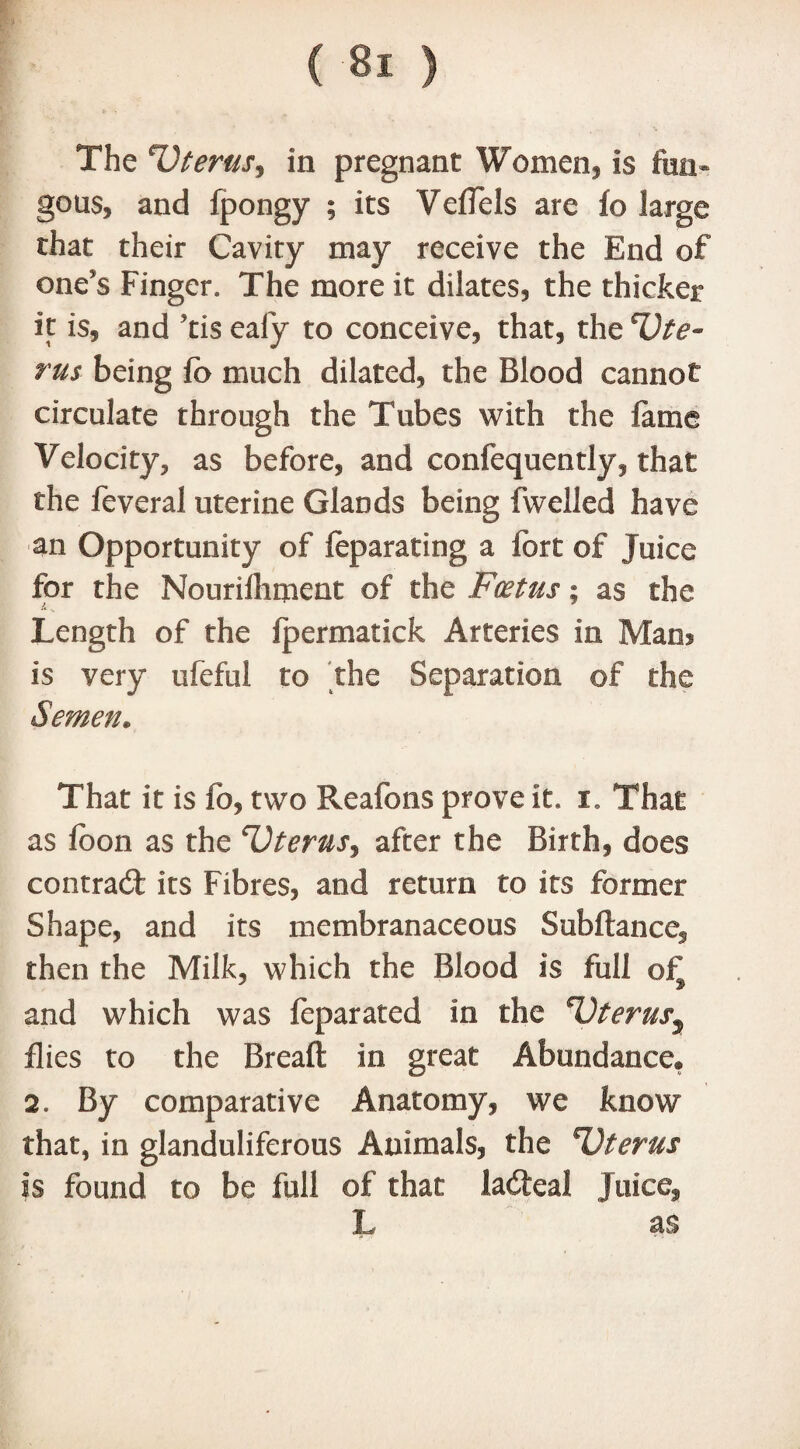 The Uterus^ in pregnant Women, is fun* gems, and fpongy ; its Yeffels are io large that their Cavity may receive the End of one's Finger. The more it dilates, the thicker it is, and Tis eafy to conceive, that, the Ute¬ rus being fo much dilated, the Blood cannot circulate through the Tubes with the lame Velocity, as before, and confequently, that the feveral uterine Glands being (welled have an Opportunity of (eparating a fort of Juice for the Nourilhment of the Foetus; as the A V Length of the Ipermatick Arteries in Man? is very ufeful to the Separation of the Semen. That it is fo, two Reafons prove it. i. That as fo on as the Uterus, after the Birth, does contract its Fibres, and return to its former Shape, and its membranaceous Subftance, then the Milk, which the Blood is full oi^ and which was feparated in the Uterus.9 flies to the Breaft in great Abundance® 2. By comparative Anatomy, we know that, in glanduliferous Animals, the Uterus is found to be full of that ladfeal Juice, L as