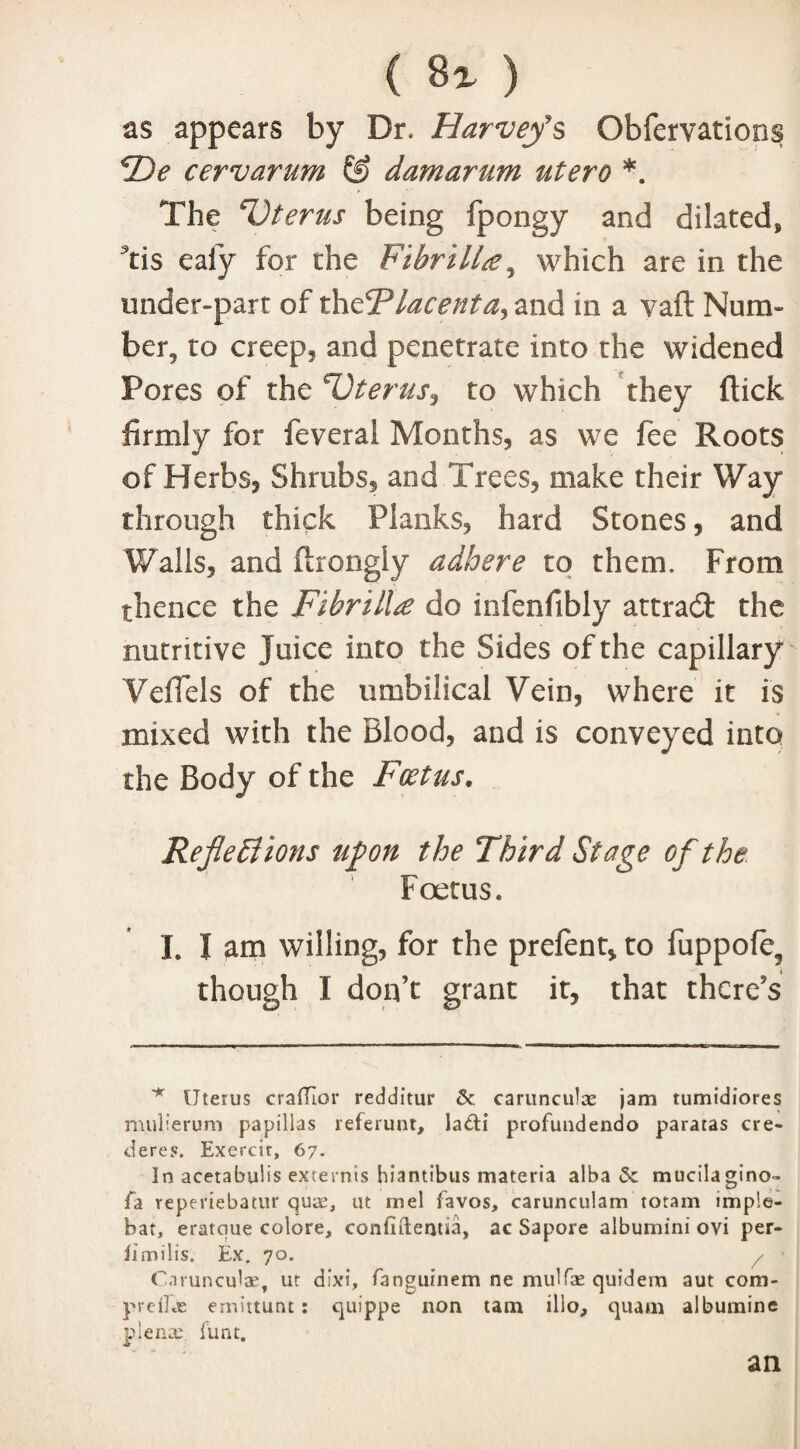 as appears by Dr. Harvey's Obfervations F)e cervarum & damarum utero *. The Uterus being fpongy and dilated, Tis eafy for the FibrilU, which are in the mider-part of thdPlacenta, and in a vaft Num¬ ber, to creep, and penetrate into the widened Pores of the 'Uterus, to which they (lick firmly for feveral Months, as we fee Roots of Herbs, Shrubs, and Trees, make their Way through thick Planks, hard Stones, and Walls, and ftrongly adhere to them. From thence the Fibrill£ do inlenfibly attract the nutritive juice into the Sides of the capillary Veffels of the umbilical Vein, where it is mixed with the Blood, and is conveyed into the Body of the Foetus. Reflections upon the Third Stage of the Foetus. I. I am willing, for the prefent, to fuppofe3 though I don’t grant it, that there’s * Uterus crafflor redditur 6c carunculae jam tumidiores mulierum papillas referunt, ladi profuudendo paratas cre¬ el ere s. Exercir, 67. In acetabulis extends hiantibus materia alba 6c mucilagino- jfa reperiebatur quae, ut in el favos, carunculam totam imple- bat, eratque colore, confidents, ac Sapore albumini ovi per- iimill's. Ex. 70. / Carunculae, ut dbei, fanguinem ne mulfas quidem aut com- preilcE emittunt: quippe non tarn illo, quam albumine plena; funt. an