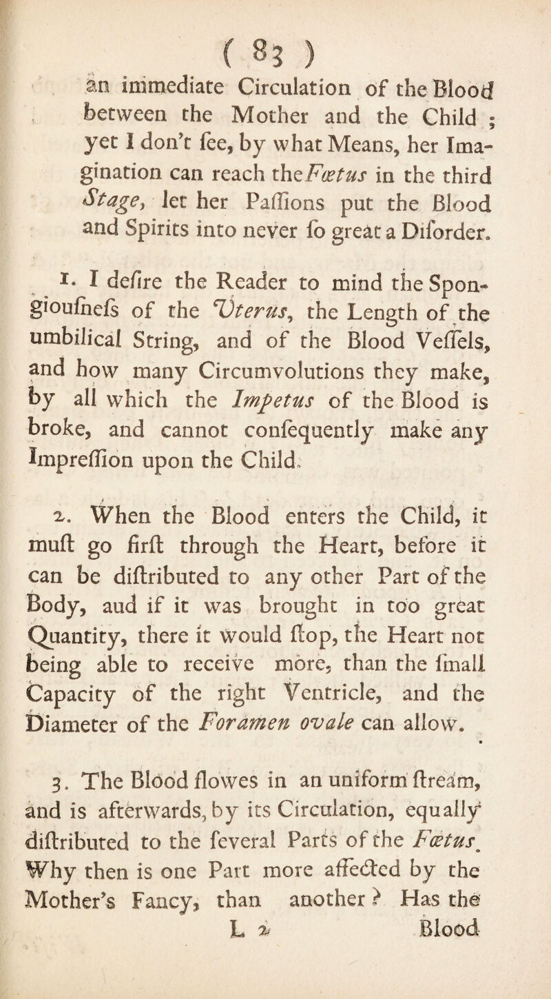 m immediate Circulation of the Blood f between the Mother and the Child ; yet I don't fee, by what Means, her Ima¬ gination can reach tht Foetus in the third Stage, let her Paftions put the Blood and Spirits into never fb great a Diforden r- I defire the Reader to mind the Soon- gioulhels of the Vterus, the Length of the umbilical String, and of the Blood VeiTels, and how many Circumvolutions they make, by all which the Impetus of the Blood is broke, and cannot confequently make any Impreffion upon the Child, v. When the Blood enters the Child, it mull: go firft through the Heart, before it can be diftributed to any other Part of the Body, aud if it was brought in too great Quantity, there it would flop, the Heart not being able to receive more, than the fmall Capacity of the right Ventricle, and the Diameter of the Foramen ovale can allow. 3. The Blood flowes in an uniform Bream, and is afterwards, by its Circulation, equally diftributed to the feveral Parts of the Foetus# Why then is one Part more affecfted by the Mother's Fancy, than another} Has the L it Blood