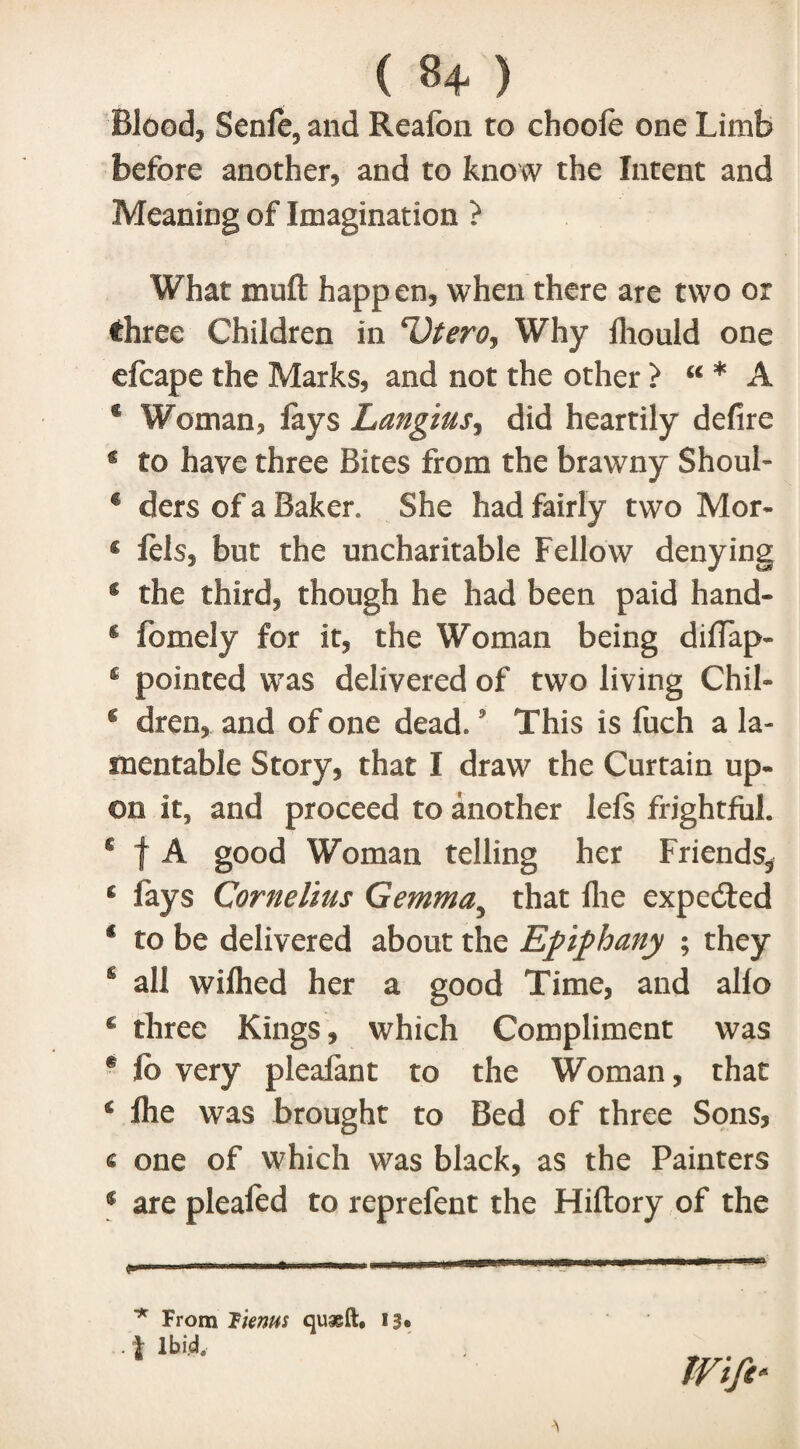 ( 8+ ) Bloody Senfe, and Reafon to choofe one Limb before another and to know the Intent and Meaning of Imagination ? What muft happen, when there are two or three Children in 'Dtero, Why lliould one efcape the Marks, and not the other > u * A f Woman, fays Langius, did heartily defire g to have three Bites from the brawny Shoul- € clcrs of a Baker. She had fairly two Mor- c fels, but the uncharitable Fellow denying $ the third, though he had been paid hand- s fomely for it, the Woman being difiap- £ pointed was delivered of two living Chil- g dren,. and of one dead.5 This is fuch a la¬ mentable Story, that I draw the Curtain up¬ on it, and proceed to another lefs frightful. £ t A good Woman telling her Friends, g fays Cornelius Gemma5 that flie expedfed € to be delivered about the Epiphany ; they s all wifhed her a good Time, and alfo € three Kings , which Compliment was * fb very pleafant to the Woman, that € fhe was brought to Bed of three Sons, « one of which was black, as the Painters € are pleafed to reprefent the Hiftory of the * From Items quaeft, 13• J Ibid.