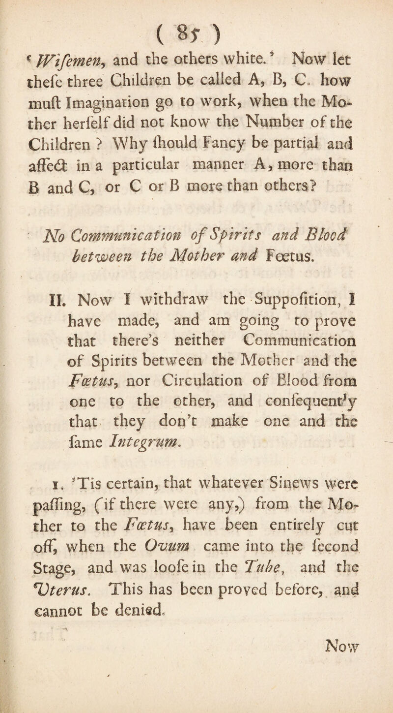 (%) c Wifemen, and the others white. * Now let thefe three Children be called A, B, C» how muft Imagination go to work, when the Mo¬ ther herlelf did not know the Number of the Children ? Why fliould Fancy be partial and afFed: in a particular manner A, more than B and C, or C or B more than others? No Communication of Spirits and Blood between the Mother and Foetus. II. Now I withdraw the Suppofition, I have made, and am going to prove that there's neither Communication of Spirits between the Mother and the Foetus, nor Circulation of Blood from one to the other, and confequentfy that they don’t make one and the fame Integrum. i. sTis certain, that whatever Sinews were paffing, fif there were any,) from the Mo¬ ther to the Foetus, have been entirely cut off, when the Ovum came into the fecond Stage, and was loofe in the Tube, and the Uterus. This has been proved before, and cannot be denied A Now
