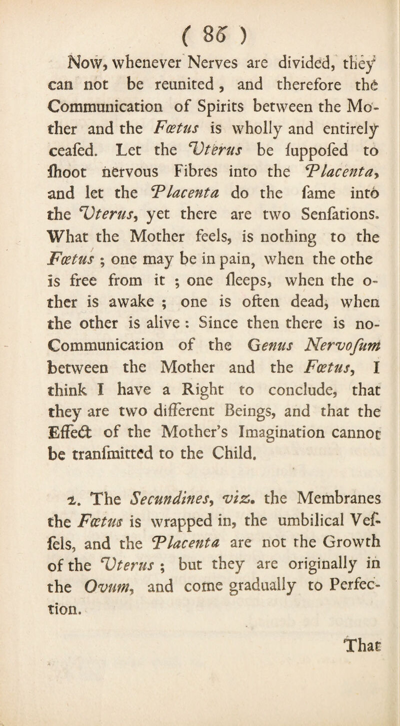 Now, whenever Nerves are divided, they can not be reunited, and therefore the Communication of Spirits between the Mo¬ ther and the Foetus is wholly and entirely ceafed. Let the cOterus be fuppofed to fhoot nervous Fibres into the Flacentay and let the Flacenta do the fame into the ^Oterusy yet there are two Senfations. What the Mother feels, is nothing to the Foetus ; one may be in pain? when the othe Is free from it ; one fleeps, when the o- ther is awake ; one is often dead, when the other is alive : Since then there is no- Communication of the Genus Nervofum between the Mother and the Fcetusy I think I have a Right to conclude, that they are two different Beings, and that the Effect of the Mother’s Imagination cannot be transmitted to the Child, 2. The Secundinesy viz. the Membranes the Foetus is wrapped in, the umbilical Vef- fels, and the Tlacenta are not the Growth of the Vterus ; but they are originally in the Ovuniy and come gradually to Perfec¬ tion. That