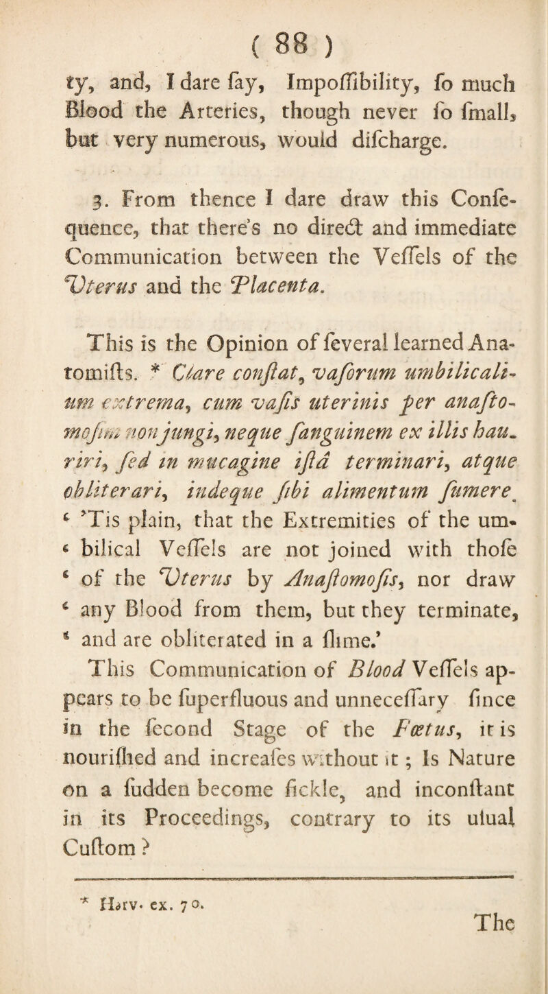 ty, and, I dare fay, ImpoifibiJity, fo much Blood the Arteries, though never fo fmalh but very numerous, would difcharge. 3. From thence I dare draw this Conic- quence, that there s no direct and immediate Communication between the VeiTels of the Uterus and the Flacenta. This is the Opinion of feveral learned Ana- tomifls. *' Ctare confiat, vaforum umbilicali- am- extrema, cum vajls uterinis per anafto- mojito nonjungi, neque fanguinem ex Mis hau. riri, fed tn mucagine ijld terminari, atque obliterari, indeque fibi alimentum fumerea * *Tis plain, that the Extremities of the um. « bilical VeiTels are not joined with thole 4 of the Uterus by Anajiomofis, nor draw 4 any Blood from them, but they terminate, 4 and are obliterated in a fiime.’ This Communication of Blood VeiTels ap¬ pears to be fuperfluous and unneceiTary fince in the fecond Stage of the Foetus, it is nouriihed and increafes without ; Is Nature on a ludden become fickle, and inconftant in its Proceedings, contrary to its ulual Cuftom ? •* Harv* cx. 70.