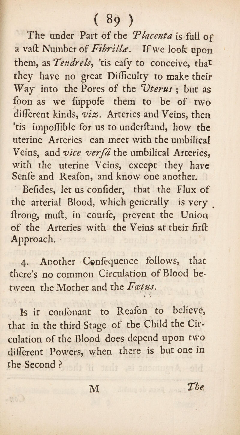 The under Part of the Placenta is fall of a vaft Number of FibrilLe. If we look upon them, as Tendrels, ’cis eafy to conceive, that they have no great Difficulty to make their Way into the Pores of the T) terns ; but as foon as we fiippofe them to be of two different kinds, viz. Arteries and Veins, then ’tis impoffible for us to underftand, how the uterine Arteries can meet with the umbilical Veins, and vice verfd the umbilical Arteries, with the uterine Veins, except they have Senfe and Reafon, and know one another. Befides, let us confider, that the Flux of the arterial Blood, which generally is very ftrong, muff:, in courfe, prevent the Union of the Arteries with the Veins at their firft Approach. 4. Another C^nfequence follows, that there’s no common Circulation of Blood be¬ tween the Mother and the Foetus. -j Is it conlbnant to Reafon to believe, that in the third Stage of the Child the Cir¬ culation of the Blood does depend upon two different Powers, when there is but one in the Second ? M