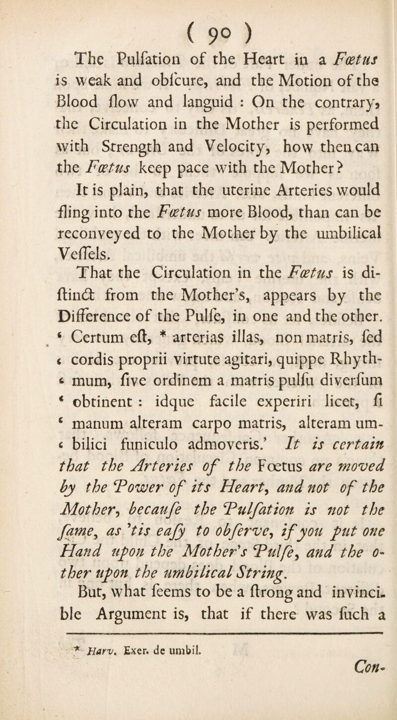 ( 9° ) The Fulfation of the Heart in a Foetus is weak and obfcure, and the Motion of the Blood flow and languid : On the contrary* the Circulation in the Mother is performed with Strength and Velocity, how then can the Foetus keep pace with the Mother? It is plain, that the uterine Arteries would fling into the Foetus more Blood, than can be reconveyed to the Mother by the umbilical Veflels. That the Circulation in the Foetus is di~ ftindt from the Mother’s, appears by the Difference of the Pulle, in one and the other. 4 Certum eft, * arterias illas, non matris, fed < cordis proprii virtute agitari, quippe Rhyth- t mum, five ordinem a matris pulfli diverfum * obtinent : idque facile experiri licet, fi 4 manum alteram carpo matris, alteram um- « bilici funiculo admoveris.’ It is certain that the Arteries of the Foetus are moved by the Tower of its Hearty and not of the Mother, becaufe the Fulfation is 7tot the fame, as ’tis eafy to obferve, if you put one Hand upon the Mother's Tulfe, and the o- ther upon the umbilical String. But, what feems to be a ftrong and invincu ble Argument is, that if there was fuch a Con- * Harv. Exer. de umbil.