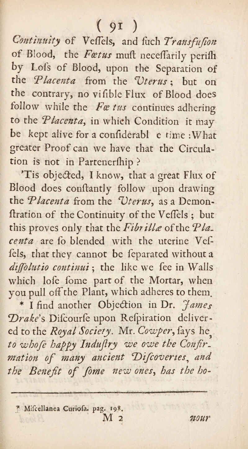 Continuity of Veflels, and fuch Transfujion of Blood, the Foetus muft necefiarily perifli by Lofs of Blood, upon the Separation of the Flacenta from the Uterus; but on the contrary, no vifible Flux of Blood does follow while the Foe tus continues adhering to the Flacenta, in which Condition it may be kept alive for a confiderabl e rime :What greater Proof can we have that the Circula¬ tion is not in Partenerfhip ? ’Tis objected, I know, that a great Flux of Blood does conftantly follow upon drawing the Flacenta from the Dterus^ as a Demon- ftration of the Continuity of the VefTels ; but this proves only that the Fibrillee of the Fla. centa are fo blended with the uterine Vei- fels, that they cannot be feparated without a dijfolutio continui; the like we fee in Walls which lofe fome part of the Mortar, when you pull off the Plant, which adheres to them. * I find another Objection in Dr. James ‘Drake’s Difcourfe upon Refpiration deliver¬ ed to the Royal Society. Mr. Cowper, fays he? to whofe happy Indufiry we owe the Confir¬ mation of many ancient Difcoveries, and the Benefit of fome new ones, has the ho- ? Mifcellanea Curiofa. pag. 198. M 2 nour