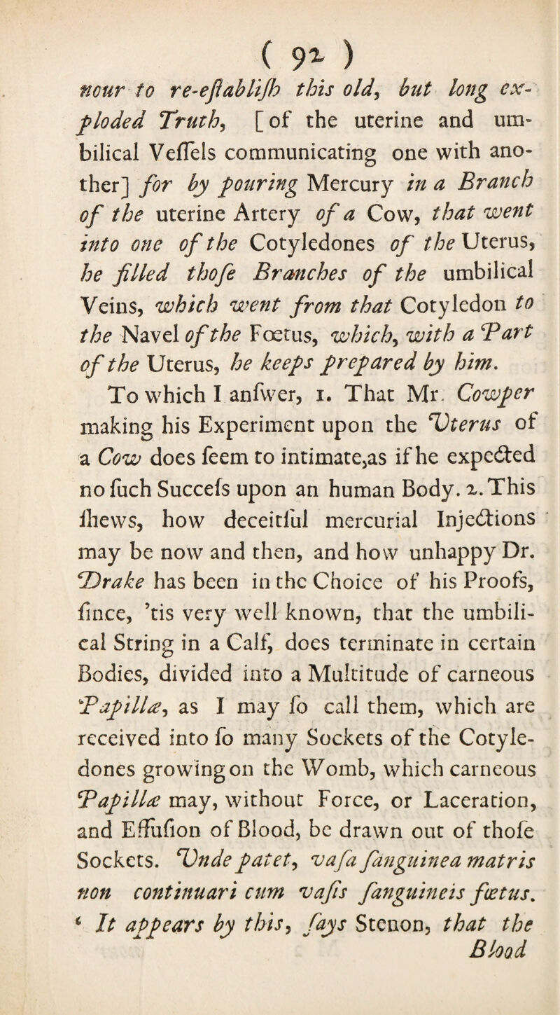 ( 9% ) nour to re-ejlablijh this old, but long ex¬ ploded Truths [ of the uterine and um¬ bilical VefTels communicating one with ano¬ ther] for by pouring Mercury in a Branch of the uterine Artery of a Cow, that went into one of the Cotyledones of the Uterus, he filled thofe Branches of the umbilical Veins, which went from that Cotyledon to the Navel of the Foetus, which, with a Bart of the Uterus, he keeps prepared by him. To which I anfwer, i. That Mr- Cowper making his Experiment upon the Uterus of a Cow does feem to intimatejas if he expected noluch Succefs upon an human Body. x.This Ihews, how deceitful mercurial Injections may be now and then, and how unhappy Dr. *Drake has been in the Choice of his Proofs, fince, ’tis very well known, that the umbili¬ cal String in a Calf, does terminate in certain Bodies, divided into a Multitude of carneous Bapilla, as I may fo call them, which are received into fo many Sockets of the Cotyle¬ dones growing on the Womb, which carneous Bapilla may, without Force, or Laceration, and Effufion of Blood, be drawn out of thofe Sockets. Bndepatet, vafa fanguinea matris non continuari cum vafis fanguineis foetus, 4 It appears by this, fays Stenon, that the Blood