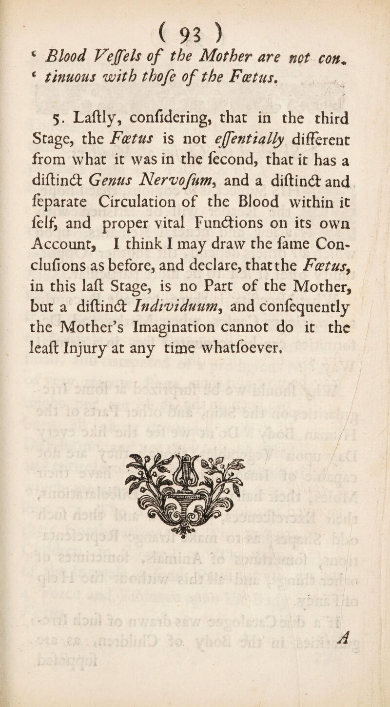 B ( 93 ) € Blood Vejfels of the Mother are not con* € tlnuous with thofe of the Foetus. 5. Laftly, confidering, that in the third Stage, the Foetus is not effentially different from what it was in the fecond, that it has a diftind Genus Nervofum, and a diftind and feparate Circulation of the Blood within it lelf, and proper vital Fundions on its own Account, I think I may draw the fame Con* clufions as before, and declare, thatthe Foetus, in this laft Stage, is no Part of the Mother, but a diftind Individuum3 and confequently the Mother’s Imagination cannot do it the leaft Injury at any time whatfoever*