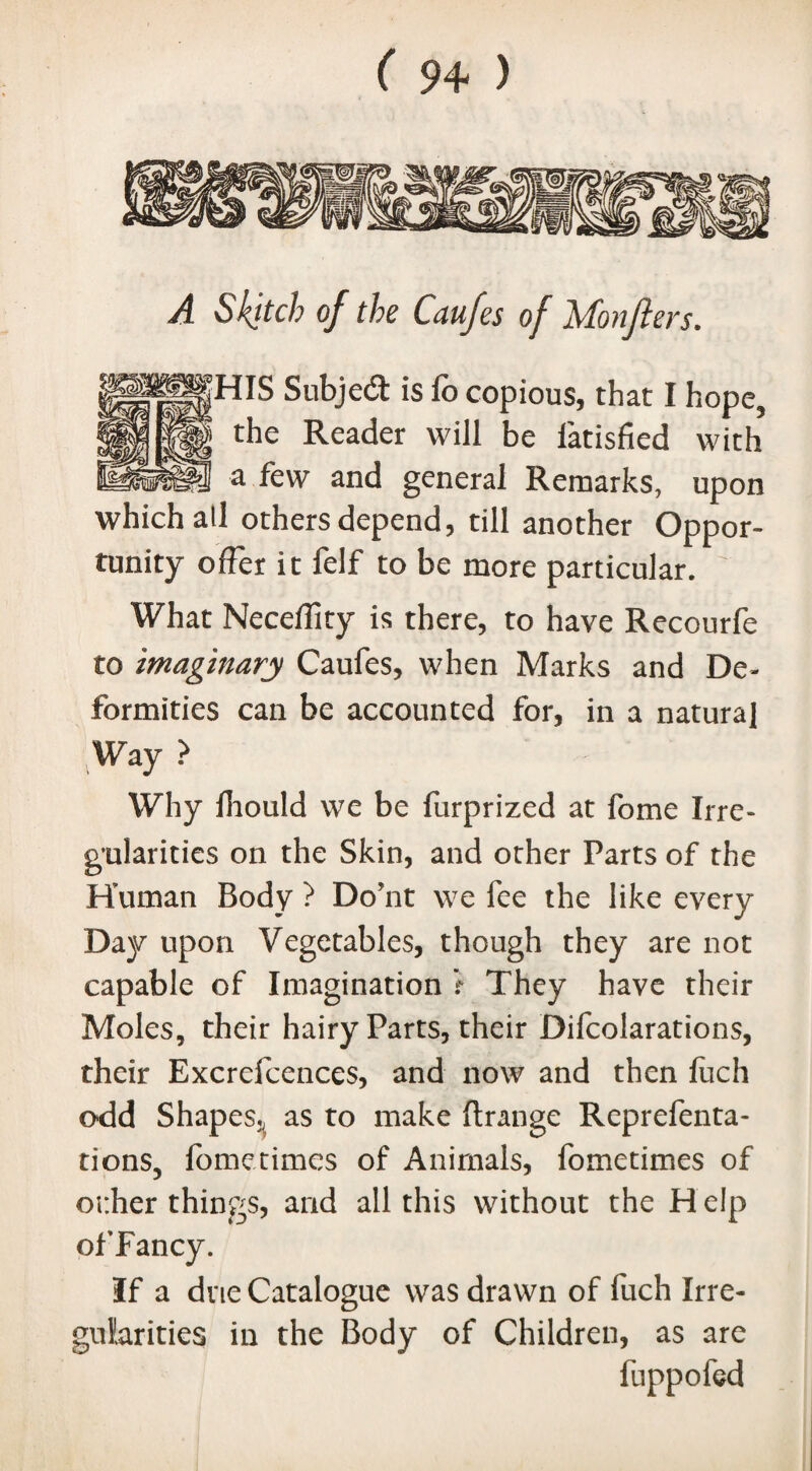 A Sketch of the Caufes of Monflers. HIS Subjedt is fo copious, that I hope, the Reader will be latisfied with a few and general Remarks, upon which all others depend, till another Oppor¬ tunity offer it felf to be more particular. What Neceffity is there, to have Recourfe to imaginary Caufes, when Marks and De¬ formities can be accounted for, in a natural ;Way > Why fliould we be furprized at fome Irre¬ gularities on the Skin, and other Parts of the Human Body ? Do’nt we fee the like every Day upon Vegetables, though they are not capable of Imagination r They have their Moles, their hairy Parts, their Difcolarations, their Excrefcences, and now and then fuch odd Shapes, as to make ftrange Reprefenta- tions, fometimes of Animals, fometimes of other things, and all this without the Help ofFancy. If a dne Catalogue was drawn of fuch Irre¬ gularities in the Body of Children, as are fuppofed