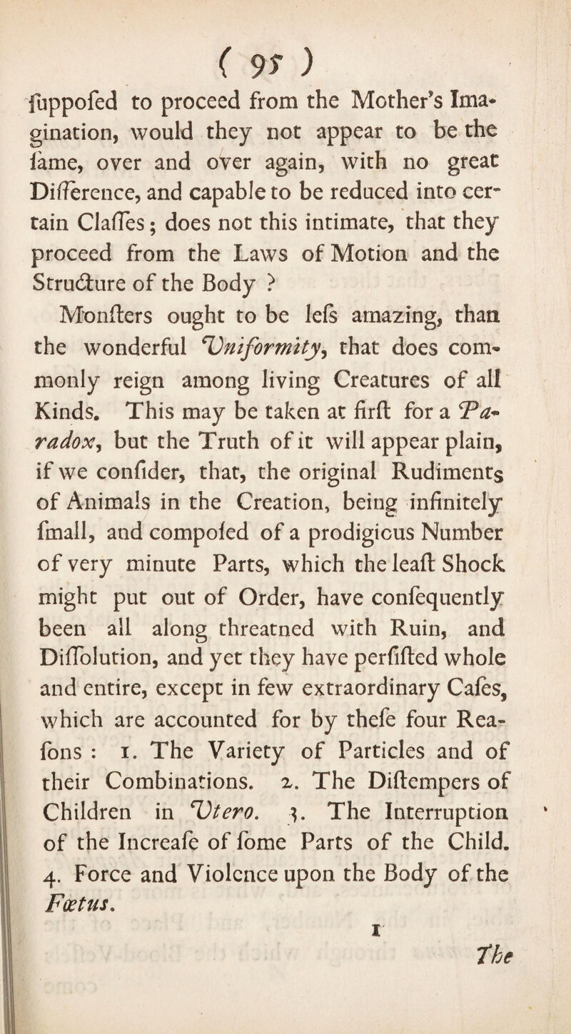 ( 9? ) fuppofed to proceed from the Mother's Ima¬ gination, would they not appear to be the lame, over and over again, with no great Difference, and capable to be reduced into cer~ tain ClafTes; does not this intimate, that they proceed from the Laws of Motion and the Structure of the Body ? Mongers ought to be lefs amazing, than the wonderful 'Uniformity, that does com¬ monly reign among living Creatures of all Kinds. This may be taken at firft for a cPa* radox, but the Truth of it will appear plain, if we confider, that, the original Rudiments of Animals in the Creation, being infinitely fmall, and compoled of a prodigious Number of very minute Parts, which the leaft Shock might put out of Order, have confequently been all along threatned with Ruin, and DifTolution, and yet they have perfifted whole and entire, except in few extraordinary Cafes, which are accounted for by thefe four Rea- fons : i. The Variety of Particles and of their Combinations, z. The Diftempers of Children in 'Utero. •}. The Interruption of the Increafe of feme Parts of the Child. 4. Force and Violence upon the Body of the Foetus. 1