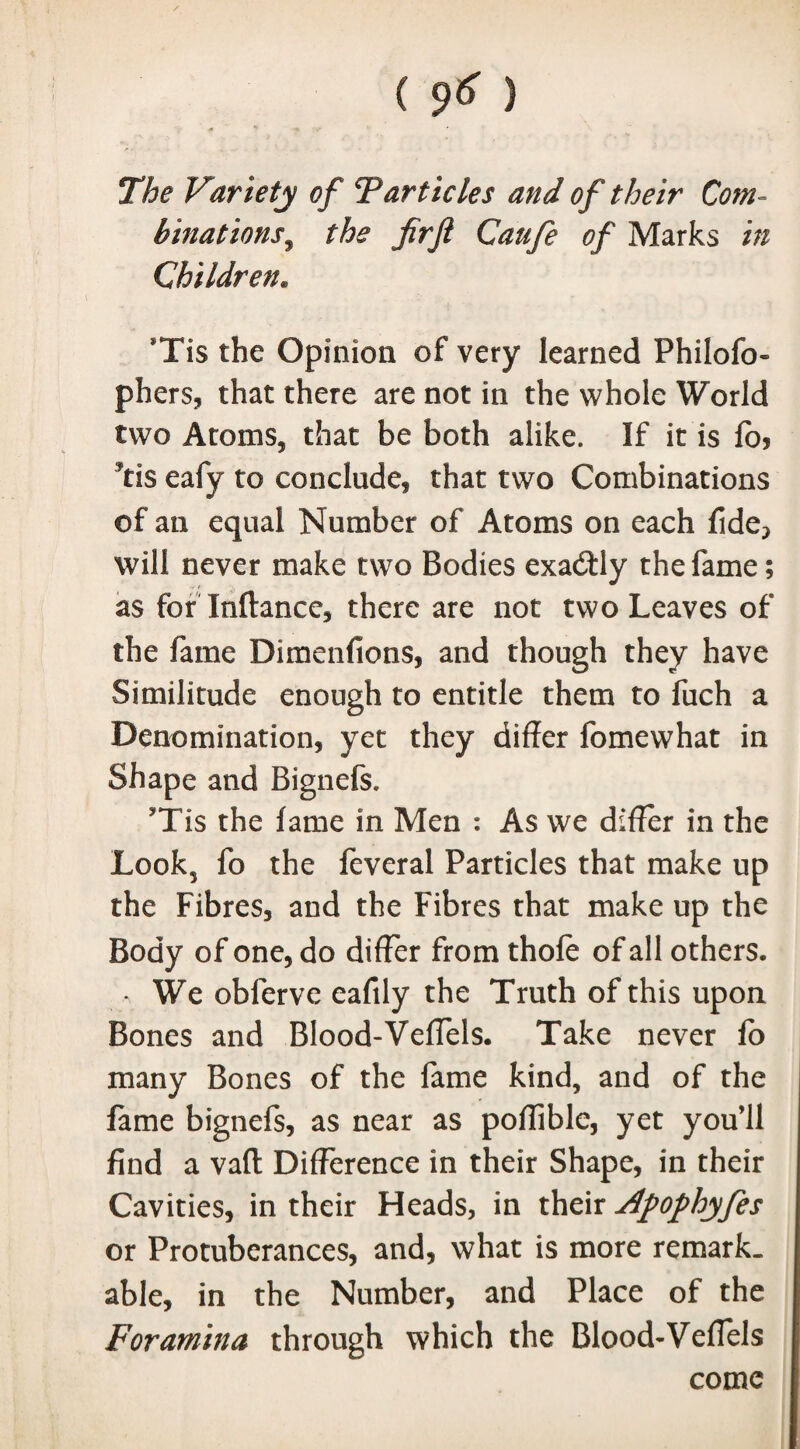 / The Variety of Tarticles and of their Com¬ binations , the firfi Caufe of Marks in Children. *Tis the Opinion of very learned Fhilofo- phers, that there are not in the whole World two Atoms, that be both alike. If it is lo> 9tis eafy to conclude, that two Combinations of an equal Number of Atoms on each fide? will never make two Bodies exactly the fame; as for Inftancc, there are not two Leaves of the fame Dimenfions, and though they have Similitude enough to entitle them to fuch a Denomination, yet they differ fomewhat in Shape and Bignefs. Tis the lame in Men : As we differ in the Look5 fo the feveral Particles that make up the Fibres, and the Fibres that make up the Body of one, do differ from thole of all others. * We obferve eafily the Truth of this upon Bones and Blood-Veffels. Take never fo many Bones of the fame kind, and of the fame bignefs, as near as poflible, yet you’ll find a vail Difference in their Shape, in their Cavities, in their Ffeads, in their Apophyfes or Protuberances, and, what is more remark, able, in the Number, and Place of the Foramina through which the Blood-Veffels come