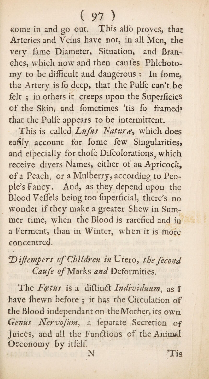 ( 91 ) come in and go out. This alfb proves, that Arteries and Veins have not, in all Men, the very fame Diameter, Situation, and Bran¬ ches, which now and then caufes Phleboto¬ my to be difficult and dangerous : In fome, the Artery is fo deep, that the Pulfe can’t be felt ; in others it creeps upon the Superficies of the Skin, and fometimes ’tis fo framed* that the Pulfe appears to be intermittent. This is called Lufus Nature which does eafily account for fome few Singularities* and efpecially for thofe Difcolorations^ which receive divers Names, either of an Apricock, of a Peach, or a Mulberry, according to Peo¬ ple’s Fancy. And, as they depend upon the Blood VefTels being too fuperficial, there’s no wonder if they make a greater Shew in Sum¬ mer time, when the Blood is rarefied and in a Ferment, than in Winter, when it is more concentred. ‘Dijtempers of Children in Utero, the fecond Caufe fl/'Marks and Deformities. The Foetus is a diftindt Indtviduum, as I have fliewn before ; it has the Circulation of the Blood independant on the Mother, its own Genus Nervofum, a feparate Secretion of Juices, and all the Fundtions of the Animal Oeconomy by itfelf N Tis