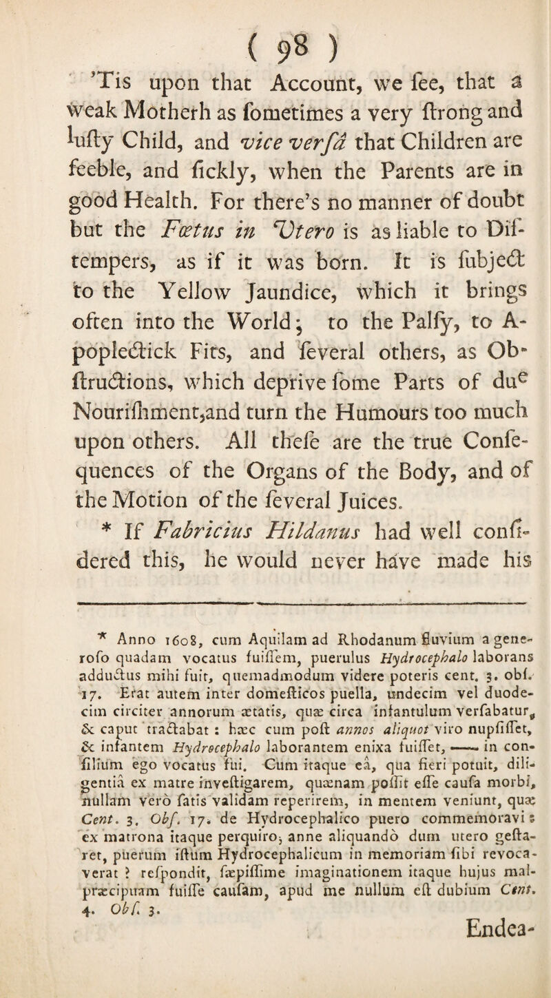 JTis upon that Account, we fee, that a weak Motherh as fometimes a very flrongand lufty Child, and vice verfd that Children are feeble, and fickly, when the Parents are in good Health. For there’s no manner of doubt but the Foetus in Utero is as liable to Dil- tempers, as if it was born. It is lubjedt to the Yellow Jaundice, which it brings often into the World; to the Pally, to A- popledick Fits, and leveral others, as Ob* ftrudions, which deprive fome Parts of due Nourifhmentjand turn the Humours too much upon others. All thefe are the true Confe- quences of the Organs of the Body, and of the Motion of the feveral Juices. * If Fabricius Hilda7tus had well conll- dered this, he would never have made his * Anno t6o8, cum Aquilam ad Rhodanum fiuvium a gene- rofo quadsm vocatus fuiftem, puerulus Hydrocephalo laborans adduftus mihi fuit, quemadmodum videre poteris cent. 3. obi. 17. Erat autem inter domefticos puella, undecim vel duode- cim circiter annorum cetatis, qua; circa infantulum verfabatur^ Sc caput tradlabat : htec cum poft annos aliquot yiro nupfiftet. Sc infantem Hydrocephalo laborantem enixa tuiftet, —— in con- filium ego vocatus fui. Cum itaque ea, qua fieri potuit, dili- gentia ex matre inveftigarem, quamam pofiit efie caufa morbi, nullam vero fatis validam rcperirem, in mentem veniunt, quae Cent. 3. Obf. 17* de Hydrocephalico puero commemoravi z ex matrona itaque perquiro^ anne aliquando durn utero gefta- ret, puerum iftum Hydrocephalicum in memoriam fibi revoca- verat ? refpondit, fiepifiime imaginationem itaque hujus mai- pratcipiram fuifie caufam, apud me nullum eft dubium Ctns. 4. Obf. 3. Endea-