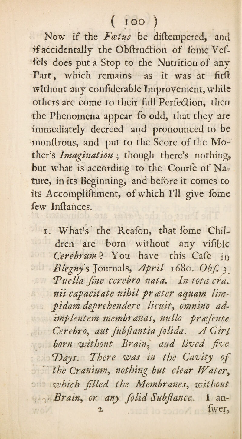 Now if the Foetus be diftempered, and ifatcidentally the ObftruCtion of fome Vef- fels does put a Stop to the Nutrition of any Part, which remains as it was at fir ft without any confiderable Improvement, while others are come to their full Perfection, then the Phenomena appear fo odd, that they are immediately decreed and pronounced to be monftrous, and put to the Score of the Mo¬ ther's Imagination ; though there's nothing, but what is according to the Courfe of Na¬ ture, in its Beginning, and before it comes to its Accomplifhment, of which I’ll give fome few Infiances. i. What’s' the Reafon, that fome Chil¬ dren are born without any vifible Cerebrum ? You have this Cafe in Blegnys Journals, April 1680. Obfi.3. Tuella fine cerebro nata. In tot a era~ nii capacitate nihil prater aquam hm~ pidam deprehendere licuit, omnino ad- imp lent em membranas, nnllo prafente Cerebro, aut fiubfi anti a fiolida. A Girl born without Brain? and lived five Flays. There was in the Cavity of the Cranium, nothing but clear fVater3 which filled the Membranes, without - Brain, or any fiolid Subfiance,. I an- % fiver.