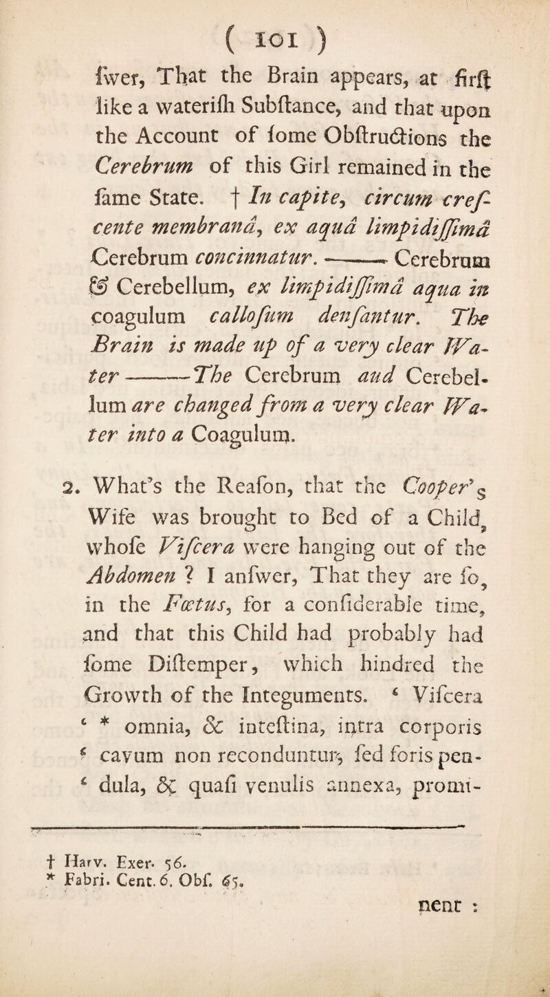 fwer, That the Brain appears, at firf| like a waterilli Subftance, and that upon the Account of lome Obftrudions the Cerebrum of this Girl remained in the lame State, f In capite, circum cref- eente membrand, ex aqua limpidijfmd Cerebrum concinnatur. —.. Cerebrum & Cerebellum, ex limpidijfimd aqua in coagulum callofum denfantur. The Brain is made up of a very clear TVa- ter ———The Cerebrum aud Cerebel¬ lum are changed from a very clear Wa¬ ter into a Coagulum. 2. What’s the Reafon, that the Cooper’s Wife was brought to Bed of a Child whole Vifcera were hanging out of the Abdomen ? 1 anfwer, That they are ib5 in the Foetus, for a confiderable time, and that this Child had probably had lb me Diftemper, which hindred the Growth of the Integuments. Vifcera 6 * * omnia, & inteftina, iqtra corporis * cavum non reconduntun, fed foris pen- c dula, &C quafi venulis annexa, promt- f Harv. Exer. 5 6. * Fabri. Cent. 6, Obf. 6$, nent :