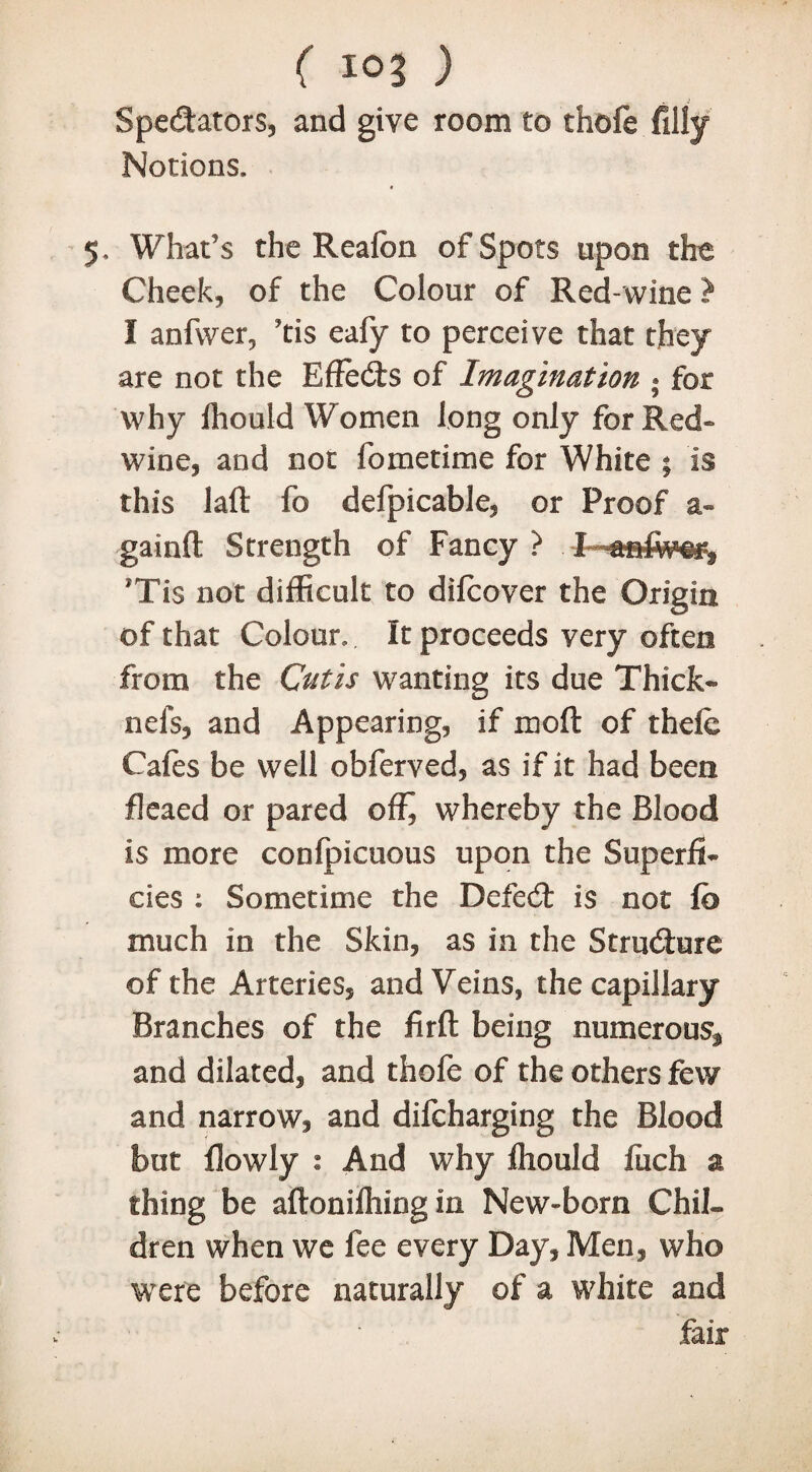 ( 10? ) . j Spectators, and give room to theft filly Notions. 5, What’s the Reafon of Spots upon the Cheek, of the Colour of Red-wine ? I anfwer, ’tis eafy to perceive that they are not the EffeCts of Imagination ; for why Ihould Women long only for Red- wine, and not fometime for White ; is this laft fo defpicable, or Proof a- gainft Strength of Fancy ? I *Ti$ not difficult to diftover the Origin of that Colour. It proceeds very often from the Cutis wanting its due Thick- nels, and Appearing, if moft of theft Cafes be well obferved, as if it had been fleaed or pared offi whereby the Blood is more conlpicuous upon the Superfi¬ cies : Sometime the DefeCt is not fb much in the Skin, as in the Structure of the Arteries, and Veins, thecapillary Branches of the firft being numerous^ and dilated, and thofe of the others few and narrow, and difeharging the Blood but flowly : And why fliould Inch a thing be aflonilhing in New-born Chil¬ dren when we fee every Day, Men, who were before naturally of a white and fair