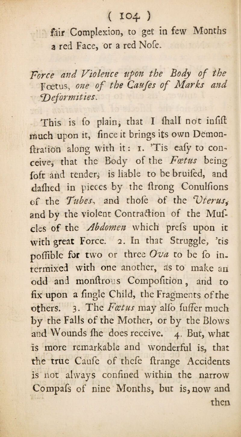 ( 10^ ) fair Complexion, to get in few Months a red Face, or a red Nofe. i Force and Violence upon the Body of the Foetus, one of the Caufes of Marks and *Deformities. This is fo plain* that I Dial I not infill itmch upon it, fince it brings its own Demon- ftration along with it: i. Tis eafy to con¬ ceive* that the Body of the Foetus being foft and tender* is liable to be bruifed, and dallied in pieces by the ftrong Conulfions of the Tubes, and thofe of the 'Uterus,• and by the violent Contradion of the Muf- cles of the Abdomen which prefs upon it with great Force. 2. In that Struggle, ’cis poffible for two or three Ova to be fo in» termixed with one another, as to make an odd and monftrous Compofition, and to fix upon a fingle Child, the Fragments of the others. 3* The Foetus may alio fufFer much by the Falls of the Mother, or by the Blows and Wounds Hie does receive. 4. But, what is more remarkable and wonderful is, that the true Caufe of thefe ftrange Accidents is not always confined within the narrow Compafs of nine Months, but is, now and then