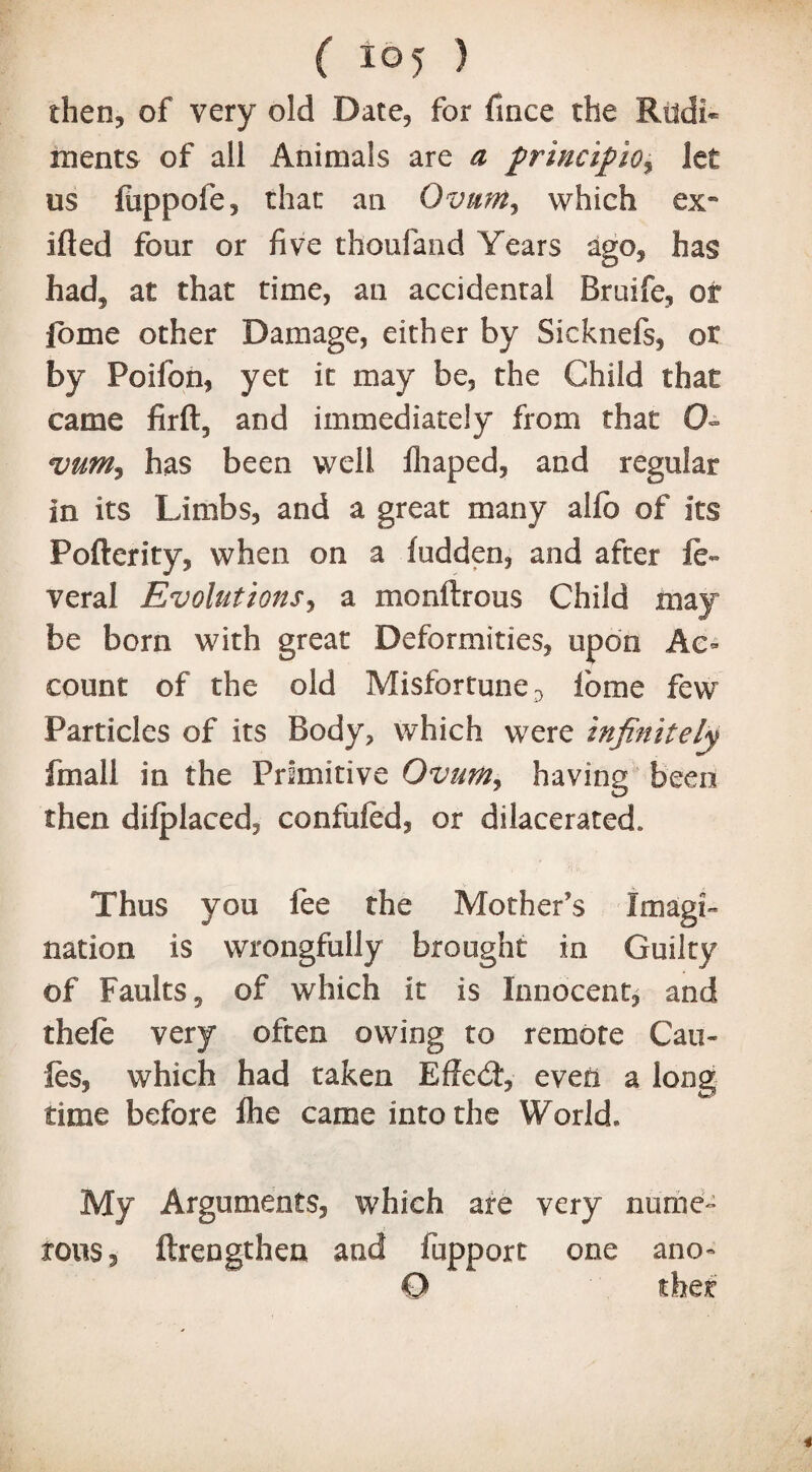 then, of very old Date, for fince the Rudi¬ ments of all Animals are a frincifiOy let us fuppofe, that an Ovum, which ex- ifled four or five thoufand Years ago, has had, at that time, an accidental Braife, or fome other Damage, either by Sicknefs, or by Poifon, yet it may be, the Child that came firft, and immediately from that O- vum3 has been well ihaped, and regular in its Limbs, and a great many alfo of Its Pofterity, when on a hidden, and after ft- veral Evolutions, a monftrous Child may be born with great Deformities, upon Ac¬ count of the old Misfortune D lome few Particles of its Body, which were infinitely fmall in the Primitive Ovum3 having been then dilplaced, confuftd, or dilacerated. Thus you fee the Mother’s Imagi¬ nation is wrongfully brought in Guilty of Faults, of which it is Innocent, and theft very often owing to remote Can- fes, which had taken Effed:, even a long time before fhe came into the World* My Arguments, which are very nume¬ rous, ftrengthen and fupport one ano-