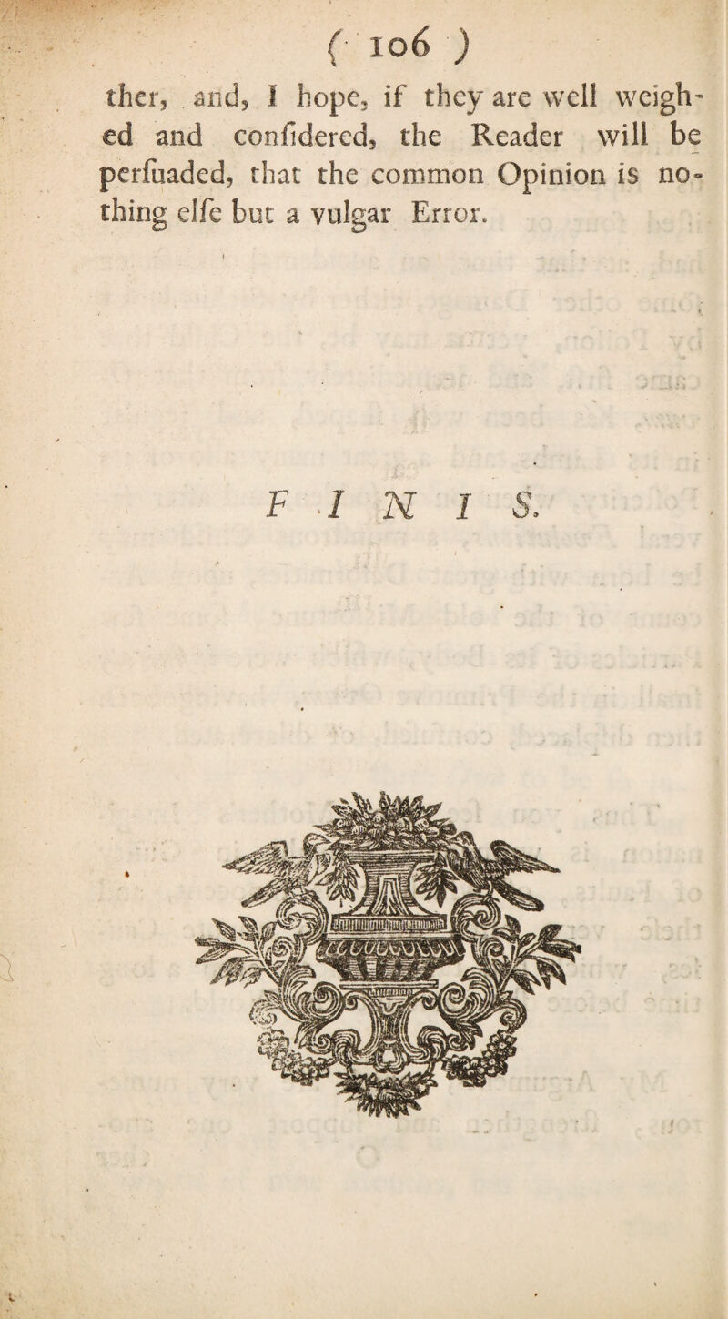 ther, and5 I hope, if they are well weigh¬ ed and confidered, the Reader will be perfuaded, that the common Opinion is no¬ thing elfe but a vulgar Error. F I N 1 S. V
