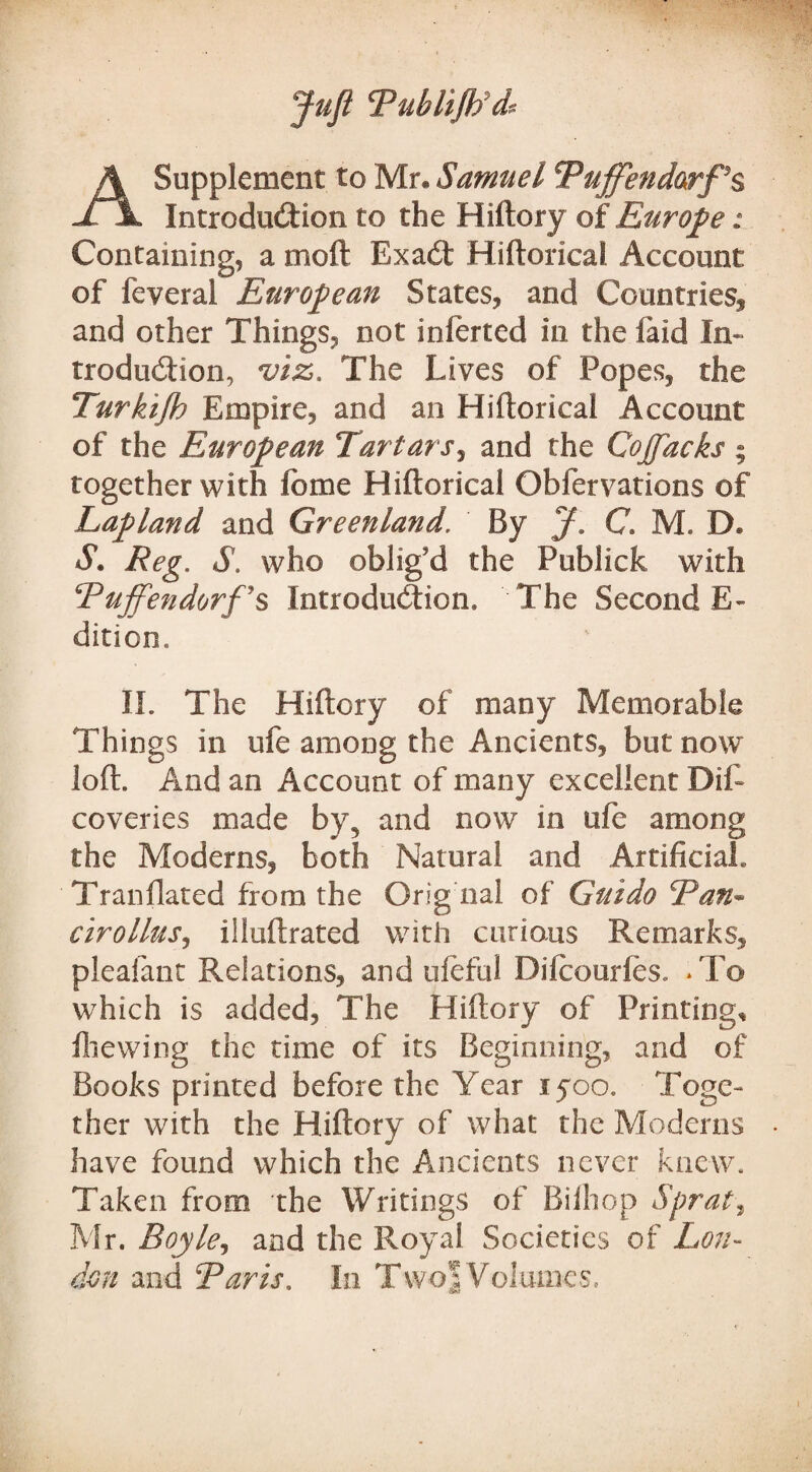 Juft Tubltflfdf A Supplement to Mr. Samuel Buffendarf'5$ Introduction to the Hiftory of Europe: Containing, a moft Exacft Hiftorical Account of feveral European States, and Countries! and other Things, not inierted in the laid In¬ troduction, viz. The Lives of Popes, the Turkifh Empire, and an Hiftorical Account of the European Tartars, and the Cojfacks ; together with lome Hiftorical Obfervations of Lapland and Greenland. By J. C. M. D. S. Reg, S. who oblig'd the Publick with TujfendorfJ§ Introduction. The Second E- dition,, II. The Hiftory of many Memorable Things in ufe among the Ancients, but now loft. And an Account of many excellent Rif- coveries made by3 and now in ufe among the Moderns, both Natural and Artificial. Tranfiated from the Orig nal of Guido Tan* cirollus, illuftrated with curious Remarks, pleaiant Relations, and uleful Dilcourles. * To which is added, The Hiftory of Printing, fliewing the time of its Beginning, and of Books printed before the Year lyoo. Toge¬ ther with the Hiftory of what the Moderns have found which the Ancients never knew. Taken from the Writings of Bilhop Sprat, Mr. Boyle, and the Royal Societies of Lon¬ don and Baris. In Twoj Volumes.