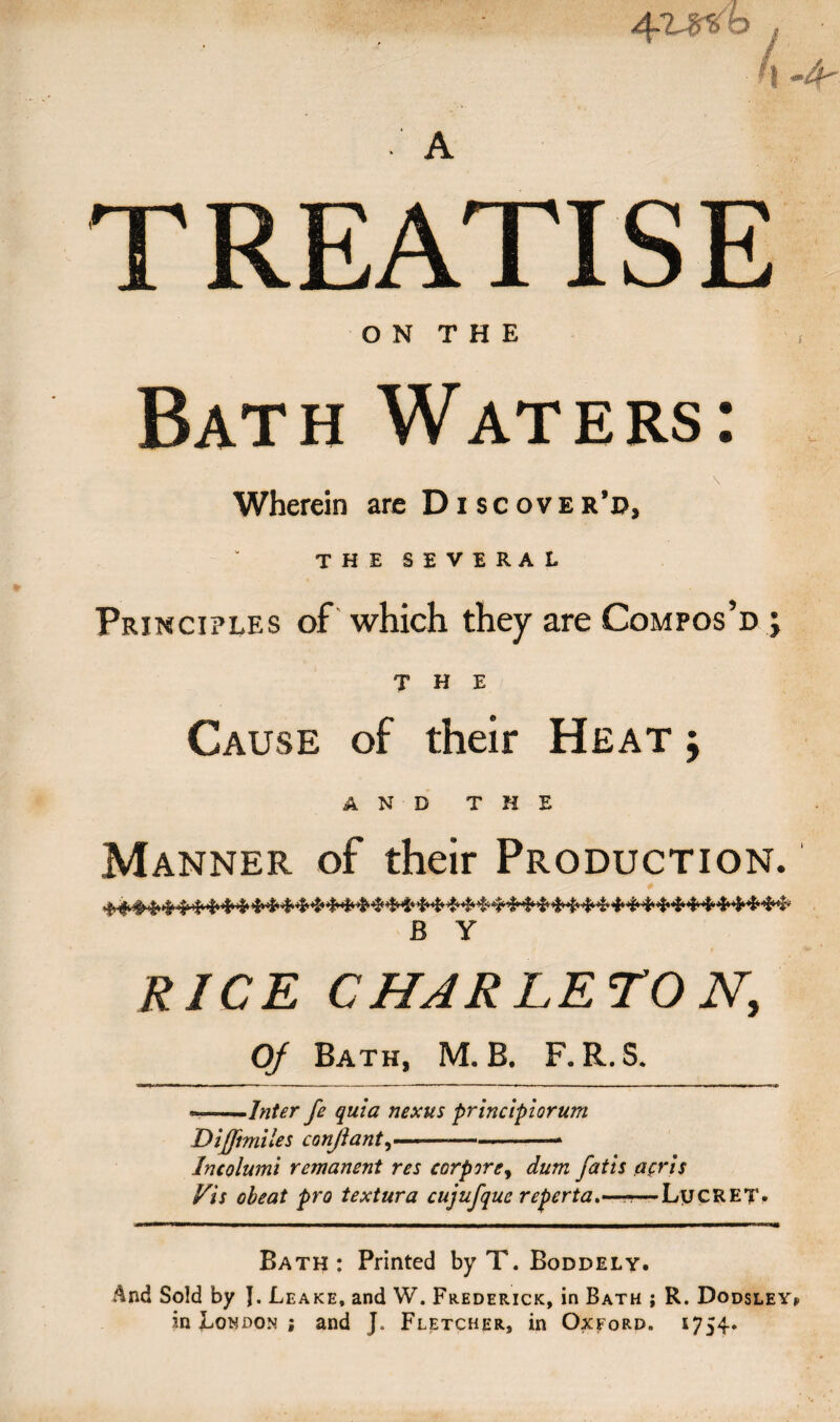 4Wo L i -4 TREATISE ON THE Bath Waters Wherein are Discover’d, THE SEVERAL Principles of which they are Compos’d ; THE Cause of their Heat y AND THE Manner of their Production. B Y RICE C HARLETO N, Of Bath, M. B. F. R. S. --Inter fe quia nexus principiorum Dijfimiles conjiant,--* Incolumi remanent res eorprrey dum fails acris Vis obeat pro textura cujufque reperta.—-—LycRET- Bath : Printed by T. Boddely. And Sold by J. Leake, and W. Frederick, in Bath ; R. Dodsley* in London ; and J. Fletcher, in Oxford. 1754.