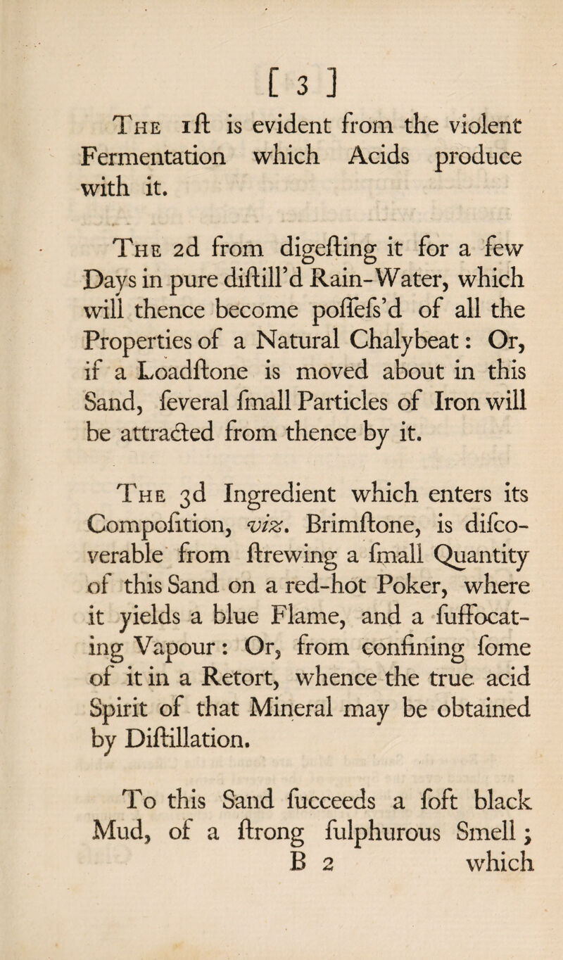 The ift is evident from the violent Fermentation which Acids produce with it. The 2d from digefting it for a few Days in pure diftill’d Rain-Water, which will thence become pofiefs’d of all the Properties of a Natural Chalybeat: Or, if a Loadftone is moved about in this Sand, feveral fmall Particles of Iron will be attracted from thence by it. The 3d Ingredient which enters its Compofition, viz. Brimftone, is difco- verable from ftrewing a fmall Quantity of this Sand on a red-hot Poker, where it yields a blue Flame, and a fuffocat- ing Vapour: Or, from confining fome of it in a Retort, whence the true acid Spirit of that Mineral may be obtained by Diftillation. To this Sand fucceeds a foft black Mud, of a ftrong fulphurous Smell; B 2 which
