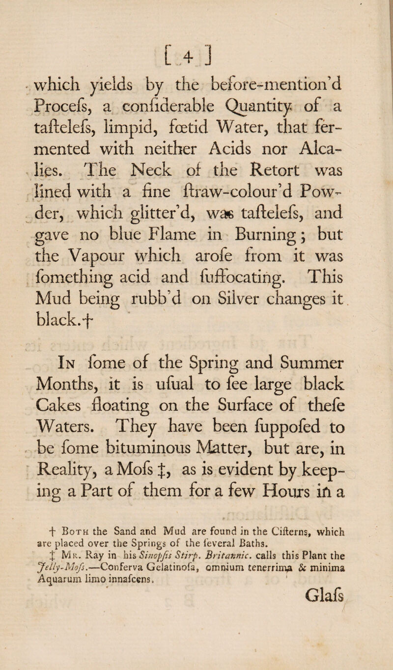 ■ which yields by the before-mention’d Procefs, a confiderable Quantity of a taftelefs, limpid, foetid Water, that fer¬ mented with neither Acids nor Alca- lies. The Neck of the Retort was lined with a fine ftraw-colour’d Pow- der, which glitter’d, was taftelefs, and gave no blue Flame in Burning; but the Vapour which arofe from it was fomething acid and fuftocating. This Mud being rubb’d on Silver changes it black.fi In fome of the Spring and Summer Months, it is ufual to fee large black Cakes floating on the Surface of thefe Waters. They have been fuppofed to be fome bituminous Matter, but are, in Reality, a Mofs f, as is evident by keep¬ ing a Part of them for a few Hours in a * <v •f Both the Sand and Mud are found in the Cifterns, which are placed over the Springs of the feverai Baths. X Mr. Ray in his Sinopfs Stjrp. Britannic, calls this Plant the Jelly-Mofs.—Conferva Gelatinofa, omnium tenerrim^ & minima Aquarum limo innafcens. Glafs