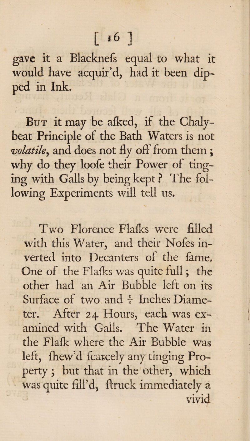 gave it a Blacknefs equal to what it would have acquir’d, had it been dip¬ ped in Ink. But it may be afked, if the Chaly- beat Principle of the Bath Waters is not volatile, and does not fly off from them; why do they loofe their Power of ting¬ ing with Galls by being kept ? The fol¬ lowing Experiments will tell us. Two Florence Flafks were filled with this Water, and their Nofes in¬ verted into Decanters of the fame. One of the Flafks was quite full; the other had an Air Bubble left on its Surface of two and f Inches Diame¬ ter. After 24 Hours, each was ex¬ amined with Galls. The Water in the Flafk where the Air Bubble was left, fhew’d fcarcely any tinging Pro¬ perty ; but that in the other, which was quite fill'd, ftruck immediately a vivid