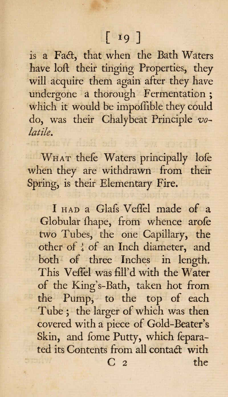 is a Fail, that when the Bath Waters have loft their tinging Properties, they will acquire them again after they have undergone a thorough Fermentation ; which it would be impofiible they could do, was their Chalybeat Principle vo~ latile. • 9 ' -•' v* *-• * -t .4. .» . What thefe Waters principally lofe when they are withdrawn from their Spring, is their Elementary Fire. I had a Glafs Veffel made of a Globular fhape, from whence arofe two Tubes, the one Capillary, the other of i of an Inch diameter, and both of three Inches in length. This Veflel was fill’d with the Water of the King’s-Bath, taken hot from the Pump, to the top of each Tube ; the larger of which was then covered with a piece of Gold-Beater’s Skin, and fome Putty, which fepara- ted its Contents from all contact with C 2 the