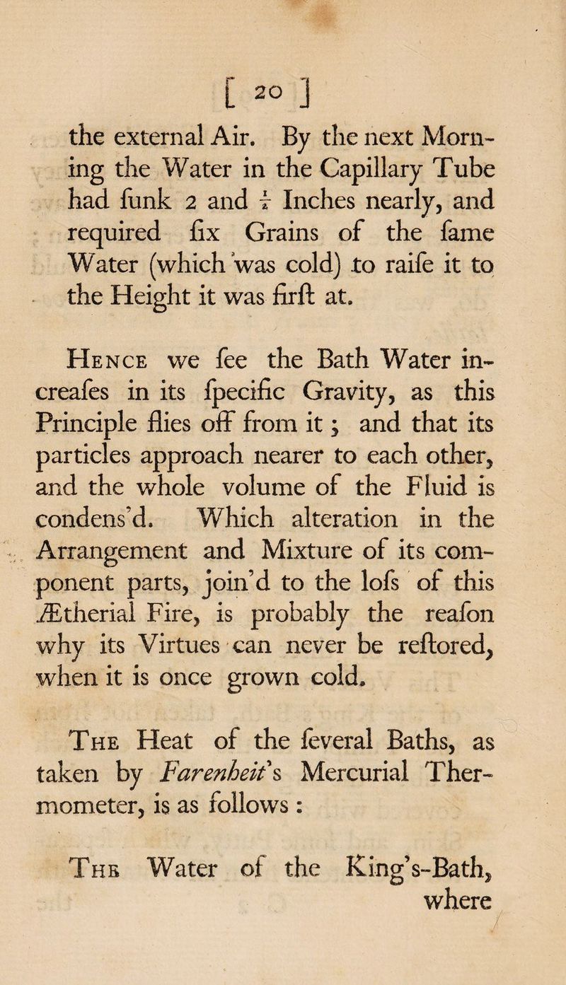 the external Air. By the next Morn¬ ing the Water in the Capillary Tube had funk 2 and i Inches nearly, and required fix Grains of the fame Water (which was cold) to raife it to the Height it was firft at. Hence we fee the Bath Water in- creafes in its fpecific Gravity, as this Principle flies off from it; and that its particles approach nearer to each other, and the whole volume of the Fluid is condens’d. Which alteration in the Arrangement and Mixture of its com¬ ponent parts, join’d to the lofs of this iEtherial Fire, is probably the reafon why its Virtues can never be reftored, when it is once grown cold. The Heat of the feveral Baths, as taken by Farenheit's Mercurial Ther¬ mometer, is as folioW's: The Water of the King’s-Bath, where