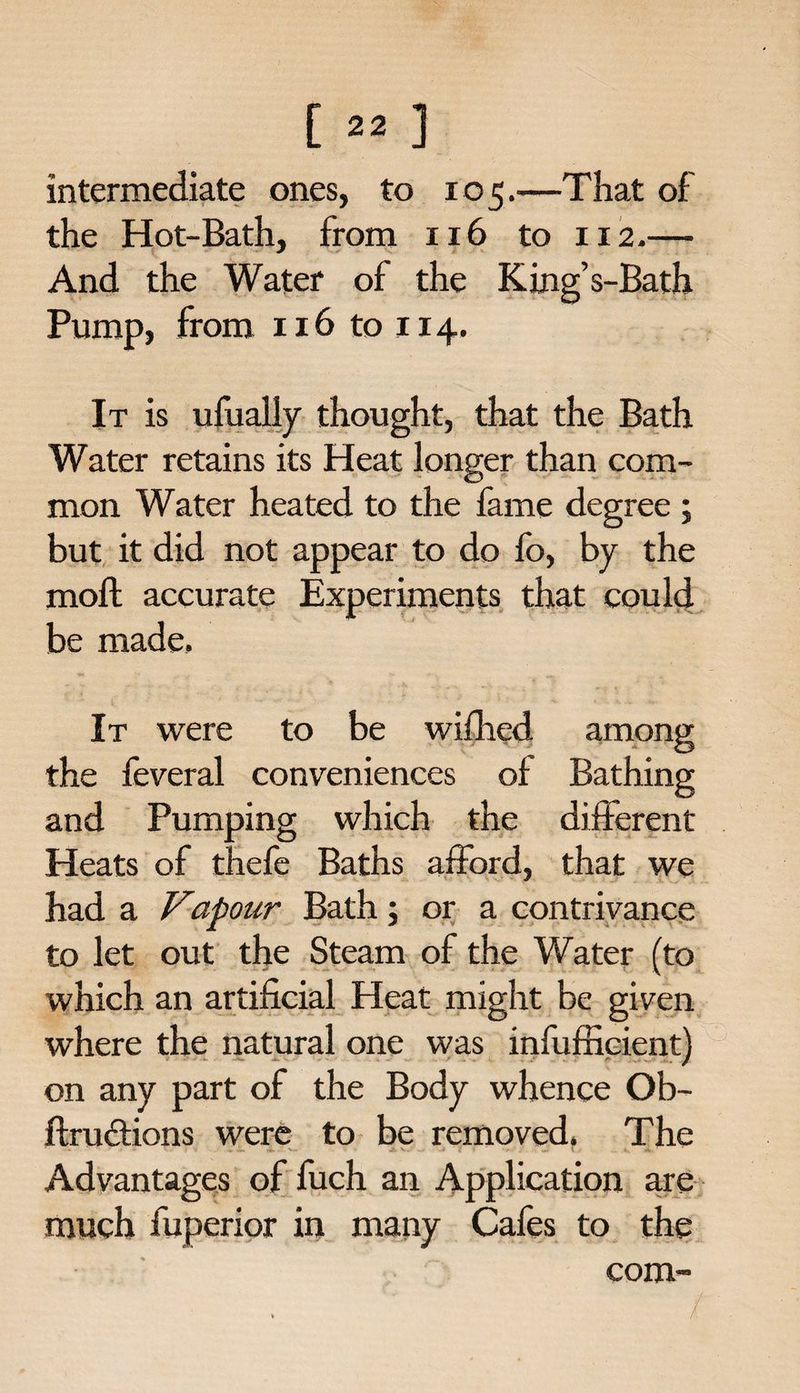 intermediate ones, to 105.—That of the Hot-Bath, from 116 to 112.— And the Water of the King’s-Bath Pump, from 116 to 114. It is ufually thought, that the Bath Water retains its Heat longer than com¬ mon Water heated to the fame degree ; but it did not appear to do fo, by the moft accurate Experiments that could be made. It were to be wifhed among the feveral conveniences of Bathing and Pumping which the different Heats of thefe Baths afford, that we had a Vapour Bath; or a contrivance to let out the Steam of the Water (to which an artificial Heat might be given where the natural one was infufficient) on any part of the Body whence Ob- ftructions were to be removed. The • • ■ • < • • ■ • W A. V. - — 1 • . A. Advantages of fuch an Application are much fuperior in many Cafes to the com™ /