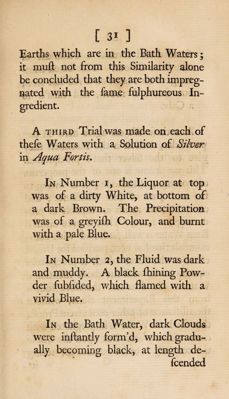 Earths which are in the Bath Waters; it muft not from this Similarity alone be concluded that they are both impreg¬ nated with the fame fulphureous In¬ gredient. A third Trial was made on.each of thefe Waters with a Solution of Stiver in Aqua Forth. In Number i, the Liquor at top, was of a dirty White, at bottom of a dark Brown. The Precipitation was of a greyilh Colour, and burnt with a pale Blue. In Number 2, the Fluid was dark and muddy. A black fhining Pow¬ der fublided, which flamed with a vivid Blue. In the Bath Water, dark Clouds were inftantly form’d, which gradu¬ ally becoming black, at length de¬ fended