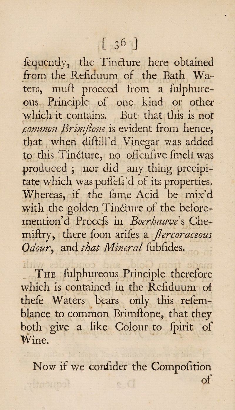 fequently, the Tincture here obtained from the Refiduum of the Bath Wa- & ^ .i. .. . . /• . > •• i * • f • ters, mufb proceed from a fulphure- ous Principle of one kind or other which it contains. But that this is not common Brimflone is evident from hence, that when diflilld Vinegar was added O ^ to this Tindture, no offeniive fmell was produced ; nor did any thing precipi¬ tate which was poflefs’d of its properties. Whereas, if the fame Acid be mix’d with the golden Tindture of the before- mention’d Procefs in Boerhaave s Che- miftry, there foon arifes a Jlercoraceous Odour-, and that Mineral fubfides. The fulphureous Principle therefore which is contained in the Refiduum of thefe Waters bears only this refem- blance to common Brimflone, that they both give a like Colour to fpirit of Wine. Now if we confider the Compofition of