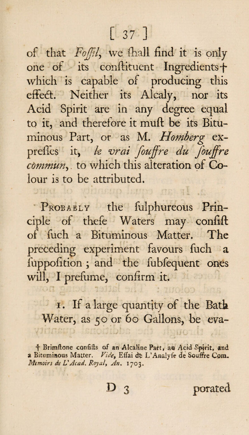 of that Fojjil\ we fhall find it is only one of its conftituent Ingredients which is capable of producing this effedt. Neither its Alcaly, nor its Acid Spirit are in any degree equal to it, and therefore it muft be its Bitu¬ minous Part, or as M. Homberg ex- prefies it, le vrai fouffre du J'ouffre commun,. to which this alteration of Co¬ lour is to be attributed. Probably the fulphureous Prin¬ ciple of there Waters may confift of fuch a Bituminous Matter. The preceding experiment favours fuch a fuppofition ; and the fubfequent ones will, I prefume, confirm it. i. If a large quantity of the Bath Water, as 50 or 6 o Gallons, be eva- •f- Brimftone confifis af an Alcaline Part, a<j Acid Spirit, and a Bituminous Matter. Vide, Efiai d’fc L’Analyfe de Souffre Com- Memoirs de VAcad. Royal, An. 1703.