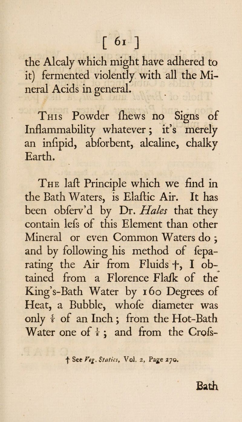 the Alcaly which might have adhered to it) fermented violently with all the Mi¬ neral Acids in general. This Powder Ihews no Signs of Inflammability whatever; it’s merely an infipid, abforbent, alcaline, chalky Earth. The laft Principle which we find in the Bath Waters, is Elaftic Air. It has been obferv’d by Dr. Hales that they contain lefs of this Element than other Mineral or even Common Waters do ; and by following his method of fepa- rating the Air from Fluids -f, I ob¬ tained from a Florence Flaik of the King’s-Bath Water by 160 Degrees of Heat, a Bubble, whofe diameter was only t of an Inch; from the Hot-Bath Water one of f ; and from the Crofs- See Vig. Statics, Vol. 2, Page 270, Bath