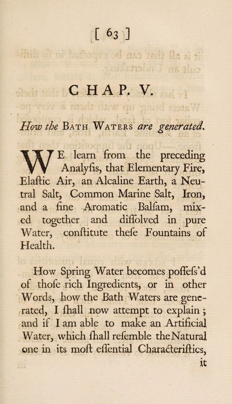 CHAP. V. How the Bath Waters are generated. ■ • ■ ' ■ jf > , \ y « » • * . WE learn from the preceding Analyfis, that Elementary Fire, Elaftic Air, an Alcaline Earth, a Neu¬ tral Salt, Common Marine Salt, Iron, and a fine Aromatic Balfam, mix¬ ed together and diflolved in pure Water, conftitute thefe Fountains of Health. How Spring Water becomes poflels’d of thofe rich Ingredients, or in other Words, how the Bath Waters are gene¬ rated, I fhall now attempt to explain ; and if I am able to make an Artificial Water, which fhall refemble the Natural one in its moll eflential Chara&eriftics, it