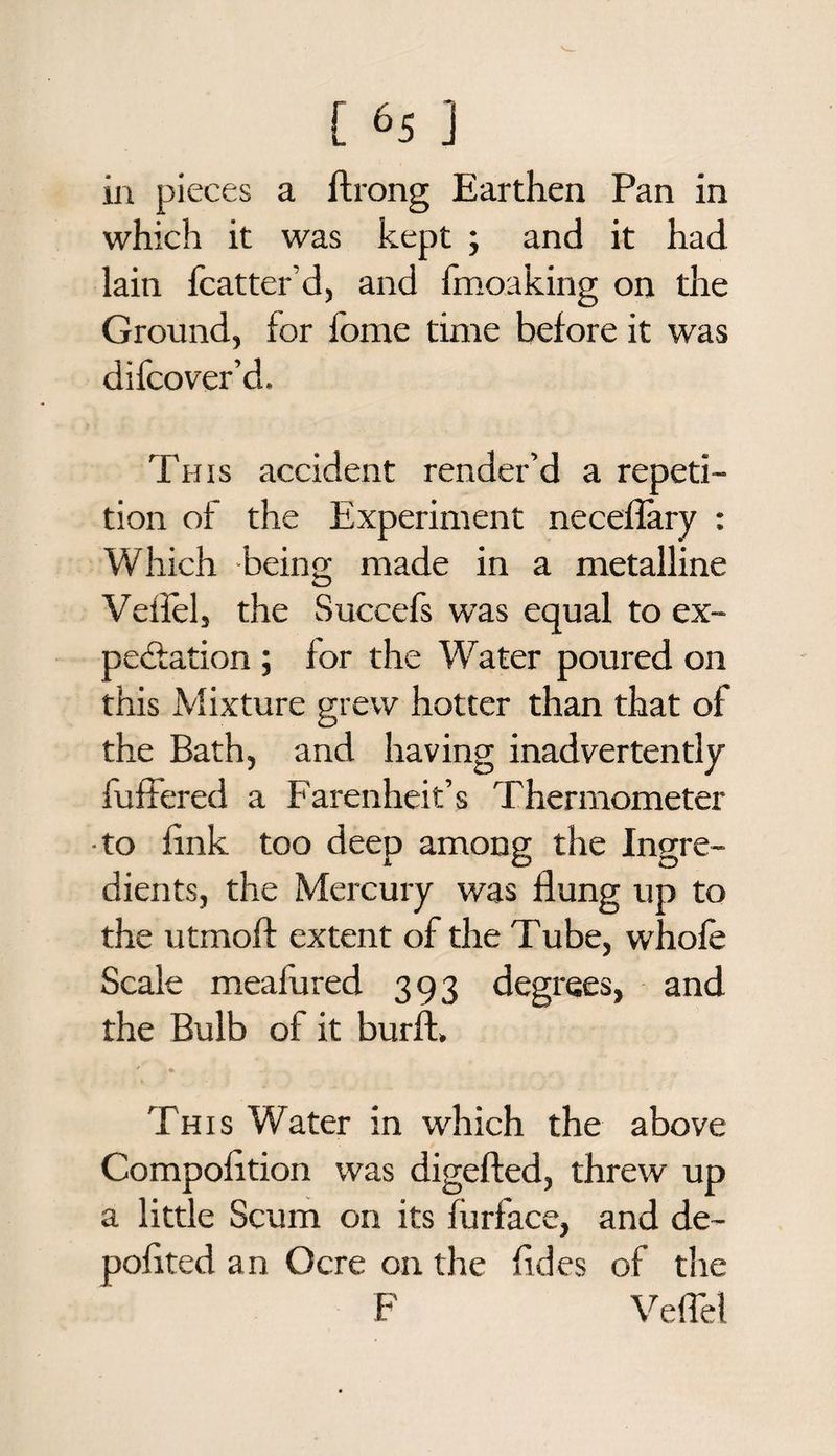 in pieces a ftrong Earthen Pan in which it was kept ; and it had lain fcatter’d, and fmoaking on the Ground, for fome time before it was difcover’d. This accident render’d a repeti¬ tion of the Experiment neceflary : Which -being made in a metalline Vellel, the Succefs was equal to ex¬ pectation ; for the Water poured on this Mixture grew hotter than that of the Bath, and having inadvertently fullered a Farenheit’s Thermometer to fink too deep among the Ingre¬ dients, the Mercury was flung up to the utmoft extent of the Tube, whole Scale mealured 393 degrees, and the Bulb of it burft, ' . * This Water in which the above Compolition was digefted, threw up a little Scum on its fiirface, and de~ pofited an Ocre on the Tides of the F Velfel